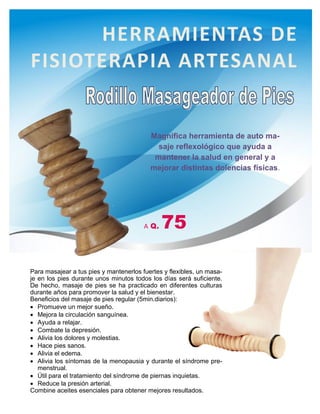 Para masajear a tus pies y mantenerlos fuertes y flexibles, un masa-
je en los pies durante unos minutos todos los días será suficiente.
De hecho, masaje de pies se ha practicado en diferentes culturas
durante años para promover la salud y el bienestar.
Beneficios del masaje de pies regular (5min.diarios):
 Promueve un mejor sueño.
 Mejora la circulación sanguínea.
 Ayuda a relajar.
 Combate la depresión.
 Alivia los dolores y molestias.
 Hace pies sanos.
 Alivia el edema.
 Alivia los síntomas de la menopausia y durante el síndrome pre-
menstrual.
 Útil para el tratamiento del síndrome de piernas inquietas.
 Reduce la presión arterial.
Combine aceites esenciales para obtener mejores resultados.
Magnifica herramienta de auto ma-
saje reflexológico que ayuda a
mantener la salud en general y a
mejorar distintas dolencias físicas.
A Q. 75
HERRAMIENTAS DE
FISIOTERAPIA ARTESANAL
 