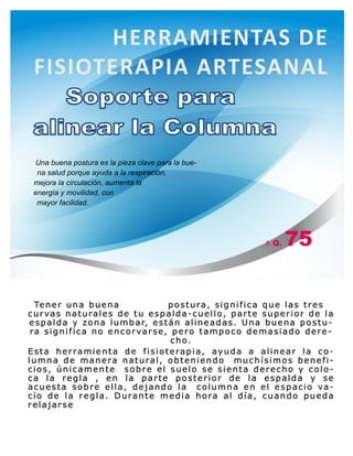 Tener una buena postura, significa que las tres
curvas naturales de tu espalda-cuello, parte superior de la
espalda y zona lumbar, están alineadas. Una buena postu-
ra significa no encorvarse, pero tampoco demasiado dere-
cho.
Esta herramienta de fisioterapia, ayuda a alinear la co-
lumna de manera natural, obteniendo muchísimos benefi-
cios, únicamente sobre el suelo se sienta derecho y colo-
ca la regla , en la parte posterior de la espalda y se
acuesta sobre ella, dejando la columna en el espacio va-
cío de la regla. Durante media hora al día, cuando pueda
relajarse
Una buena postura es la pieza clave para la bue-
na salud porque ayuda a la respiración,
mejora la circulación, aumenta la
energía y movilidad, con
mayor facilidad.
HERRAMIENTAS DE
FISIOTERAPIA ARTESANAL
A Q. 75
 