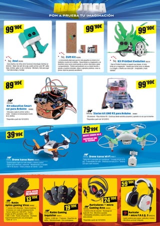 pon a prueba tu imaginación
Auriculares + micro
Gaming Ares NW900
- Control in-line de volumen - Tecnología de
audio DX -Fine - Micrófono ajustable
- Almohadillas extraíbles y soporte superior
extra cómodo
Ratón Gaming
Inquisitor NW814
- Óptico - 4.000 dpi - 7 botones - Superficie de
teflón - Retroiluminado - Con contrapesos
Auricular 	
+ micro F.R.E.Q. 3 MADC45
- Audio sublime para juegos, películas y música 	
- Micrófono auricular integrado
24’99€
Ratón 	
óptico gaming Virus NW802
- 7 colores LED diferentes - Efecto breathing
- 6 botones con rueda de desplazamiento
- Sensor óptico de 2.400 DPI’s - Cuatro
niveles de DPI’s ajustables: 800 / 1.200 /
1.800 / 2.400 - Rueda ultraprecisa - Diseñado
ergonómicamente para uso prolongado 	
- Cable de 1,2 m
13’99€
¡NUEVA VERSIÓN
MEJORADA!
59’90€
19’99€
99’90€
Kit Printbot Evolution BQ319
- Dale al Printbot Evolution el aspecto que desees, el único
límite es tu imaginación - Vestido para arriba como un elefante
o un dragón, o diseña una nueva piel - ¡Imagínatelo y hazlo
realidad!
99’99€
Drone Icarus Nano NW876
- Quadrocóptero ligero de vuelo estable y máximo control 	
- Diseño para interiores y exteriores - Multidirección y 4 canales
- 100 m de alcance - Chasis protector de rotores - Luces
Drone Icarus Wi-Fi NW877
- Señal Wi-Fi controlable por smartphone - 4 canales de giro en 6
axil - 2 velocidades de vuelo - Distancias de hasta 20 m - Sistema
LED para vuelo nocturno
39’99€
79’99€
Incluye cámara Wi-FI
CONTRÓLALO CON
TU TELÉFONO
99’90€
Zowi BQ390
- Zowi enseña a los niños cómo funciona la tecnología mientras se
divierten - Nada más salir de la caja, puede caminar, girar 90º, saltar,
bailar, temblar, agitar un pie e inclinarse - Montado y listo para jugar
- Fácil desmontaje y montaje
89’99€
Kit educativo Smart
car para Arduino NW880
- Crea paso a paso tu primer coche a
motor - Iníciate en el emocionante mundo
de la robótica
Starter kit UNO R3 para Arduino NW881
- 36 sensores - Placa Arduino R3 - Construye desde sencillos proyectos y aprende a la vez que te diviertes
99’90€
ZUM Kit BQ392
- La herramienta ideal para que los más pequeños se inicien en el
fantástico mundo de la robótica - Desarrollarán su imaginación y se
divertirán como nunca construyendo su primer robot pieza a pieza
y programándolo - Podrán personalizarlo con su chasis favorito y
gracias a nuestros tutoriales, vídeos y ejemplos prácticos, crear su
primer robot les parecerá sencillísimo
*Disponible a partir del 10/12/2015*Disponible a partir del 10/12/2015
*Disponible a partir del 10/12/2015
 