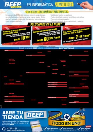 Venta de productos
informáticos
Venta de recarga
de cartuchos
Venta de servicios
técnicos y reparaciones
Solicita información y te mandaremos
el completo Dossier de negocio de la
Franquicia BEEP
ABRE TU
TIENDA
977 30 91 03
www.franquicias.beep.es
NUEVO
ANDALUCÍA	
ALCALÁ LA REAL. Figueras, 4. T. 953 58 70 10
ALMERIMAR. Residencial Alborán. C. Jabeque, bloque 5, 16.
T. 950 49 75 83
ALMUÑÉCAR. Avda. de la Cala, 6. T. 958 63 90 26
BAILÉN. Plaza de la Constitución, 18. T. 953 67 61 20
BAZA. Enrique Enríquez, 4 bajo. T. 958 86 13 31
BENALMÁDENA. Ana Belén, 2 (Arroyo la Miel). T. 952 57 62 01
CHICLANA DE LA FRONTERA. Ancha, 55. T. 856 11 76 35
CÓRDOBA. Antonio Maura, 1. T. 957 41 37 19
DOS HERMANAS. Adolfo Suárez, 14. Local 1.
T. 954 229 440 NUEVA TIENDA
DURCAL. Plaza de los Magnólios s/n Bajo.
T. 958 78 07 25 NUEVA DIRECCIÓN
ÉCIJA. Ronda San Agustín, s/n. T. 95 590 51 37
EL PUERTO DE STA. MARÍA. Manuel Álvaro Bonet, 4
T. 956 204 347 NUEVA DIRECCIÓN
GRANADA. Pedro Antonio Alarcón, 36. T. 958 25 39 39.
HUERCAL-OVERA. Alcalde Pepe Bernal, 3 (Antigua
prolongacion Calle Mercado). T. 950 13 43 16
HUESCAR. Avda. Granada, 20. T. 958 74 26 67
JAÉN.
- Avda. de Madrid, 24. T. 953 27 69 76
- Paseo de España, 8 (bulevar). T. 953 27 38 41
LA CAROLINA. Navas de Tolosa, 3. T. 953 66 21 49
LA LÍNEA DE LA CONCEPCIÓN. Jardines, 48. T. 956 76 24 49
LINARES. Julio Burell (Esq. Tetuán). T. 953 60 67 24
MARBELLA. Avda. Ricardo Soriano, 55 T. 952 77 69 03
MONTILLA. Avda. Manolete, 11. T. 957 65 56 85
POZOBLANCO. Avda. Villanueva de Córdoba, 18.
T. 957 13 09 52
PUENTE GENIL. Antonio Navas López, 2. T. 95 760 25 03
ROTA. Avda. de San Fernando 56. T. 856 92 18 56 NUEVA
TIENDA
SANLÚCAR DE BARRAMEDA. Pescadería, 1A. T 956 96 04 52
TORREDONJIMENO. Avda. de Jaén, 72. T. 953 30 10 84
ÚBEDA. Avda. Ciudad de Linares, 11 bajos.
T. 953 755 299 NUEVA TIENDA
VÉLEZ-MÁLAGA. Arroyo Hondo, 40. T. 95 250 83 81
VICAR. Mallorca, 93. T. 950 55 48 95 NUEVA TIENDA
VILLANUEVA DEL TRABUCO. Guadiana, s/n.
T. 95 275 18 26 NUEVA TIENDA
ARAGÓN	
BARBASTRO. Corona de Aragón, 46. T. 974 31 03 88
BINÉFAR Y TAMARIT. San Pedro, 6 bajo. T. 974 42 81 28
CALATAYUD. San Benito, 1-8. T. 976 88 14 49
EJEA DE LOS CABALLEROS. Isabel la Católica, 4.
T. 976 67 72 47
FRAGA. San Quintín, 2. T. 974 47 41 20
HUESCA. Menendez Pidal,14. T. 974 22 21 83
JACA. Avda. Juan XXIII, 2. T. 974 35 67 33
MONZÓN. Avda. Cortes de Aragón, 4 bajos. T. 974 41 60 26
SARIÑENA. Plaza Constitución, 24. T. 974 57 07 07
SABIÑÁNIGO. Calle de Serrablo, 48.
T. 974 56 16 31 NUEVA TIENDA
ZARAGOZA.
- Pablo Picasso, 18. T. 976 73 18 52
- Avda. Tenor Fleta, 116. NUEVA TIENDA
ASTURIAS	
LLANES. Roman Romanos, s/n. T. 98 540 31 65
NAVIA. As Veigas, 4 (Junto al centro de salud) T. 98 563 05 39
VEGADEO. Avda. de Taramundi, 11, bajo. T. 984 20 01 10
CANTABRIA	
CASTRO URDIALES. Eladio Laredo, 6. T. 942 86 27 01
CASTILLA LA MANCHA 	
ALMANSA Centro Comercial Rambla Centro, Local 31. 	
T. 967 01 69 20
BOLAÑOS DE CALATRAVA. Cristo, 28. T. 926 87 09 49
CIUDAD REAL. Inmaculada Concepción, 3. T. 926 22 79 09
CUENCA. Ercavica, 10 (Pozo de las Nieves). T. 969 23 59 22
DAIMIEL. Jesús, 6. T. 926 26 03 00
FUENSALIDA. Ramón y Cajal, 51. T. 925 78 48 61
MADRIDEJOS. -Corner- Sta. Ana, 14. T. 925 46 30 15
QUINTANAR DE LA ORDEN. Concepción, 15. T. 925 18 15 90
TARANCÓN. Travesía Tejera, 5. T. 969 32 15 73
TOLEDO. Uruguay, 2. T. 925 67 22 93 NUEVA TIENDA
TOMELLOSO. Calvario, 34. T. 926 50 27 58
VILLARUBIA DE LOS OJOS. Empedrada, 62. T. 926 897 366
CASTILLA Y LEÓN	
ARENAS DE SAN PEDRO. Escalonilla, 9 local. T. 920 37 18 88
ARÉVALO. Plaza de San Francisco. 6. T. 920 33 71 66
ÁVILA. Paseo San Roque, 6. T. 920 21 42 99
BÉJAR.
- Libertad, 25. T. 923 40 31 15
- Mayor de Sánchez Ocaña, 38. T 923 41 13 66
BENAVENTE. La Sinoga, 13 (Junto al parking de la mota).
T. 980 63 87 23
BURGOS Doctor Fleming, 3 T. 947 20 28 27 NUEVA TIENDA
GUARDO. Jorge Manrique,4. T. 979 85 33 37
LA BAÑEZA. Plaza Romero Robledo, 1. T. 987 64 13 69
LEÓN. República Argentina, 14. T. 987 26 44 08
PALENCIA. Avda. Los Vacceos, 3. T. 979 70 33 02
SEGOVIA. Los coches, 7. T. 921 41 20 20
SORIA. Avda. de Valladolid, 103. T. 975 22 06 83
TORDESILLAS. Plaza Pepe Zorita, 8. T. 983 79 79 52
TORO. Ctra. de Medina de Rioseco, 6. T. 980 69 48 35
VALLADOLID.
- Plaza Portugalete, 3. T. 983 29 72 11
- Nicolás Salmeron, 23. T. 983 84 82 30
ZAMORA. San Andrés, 23. T. 980 53 34 52
CATALUÑA	
AMPOSTA. Barcelona, 4. T. 977 70 63 13
BARCELONA.
- Baixada de la Plana, 3 (Horta) -Corner- T. 93 357 17 98
- Casanova, 180. T. 93 419 88 14
- Freser, 106. T. 93 566 75 44
- Pi i Margall, 15 (Gràcia). T. 93 488 54 01
- Provença, 485. T. 93 436 51 38
- Rambla del Brasil, 26. T. 93 409 81 58
- Roger de Flor, 138. T. 93 265 11 07
- Torres i Bages, 44 (Sant Andreu). T. 93 488 45 99
BERGA. Prat de la Riba, 5. T. 93 822 34 63
BLANES. Ctra. Malgrat, 5. T. 972 33 44 92
CAMBRILS. Rambla Jaume I, 29. T. 977 10 30 13
CASTELLÓ D’EMPÚRIES-EMPURIABRAVA. Avda. Pompeu
Fabra, s/n, (Edif. Xons Platja). T. 972 45 64 97
CERDANYOLA DEL VALLÈS. Prat de la Riba, 30.
T. 93 692 89 04
CERVERA. Vidal de Monpalau, s/n (Rotonda Avda. d’Agramunt).
T. 973 53 04 22
CORNELLÀ DE LLOBREGAT. Rubió i Ors, 207. T. 93 474 37 99
EL MORELL. Plaça Francesc Macià, 1. (Delante de las Escuelas)
T. 977 84 30 52
EL PRAT DE LLOBREGAT. Ctra. Marina, 87. T. 93 370 09 08
EL VENDRELL. Doctor Robert, 21. T. 977 18 19 91
ESPLUGUES DE LLOBREGAT. De l’Alegria, 20. T. 93 372 79 47
FIGUERES. Avda. Salvador Dalí, 87. T. 972 67 80 14
GAVÀ. Generalitat, 13 (Al lado de Pl. Església). T. 93 662 79 70
IGUALADA. Odena, 86. T. 938 05 32 25
L’HOSPITALET DE LLOBREGAT.
- General Manso, 33. T. 93 440 50 98
- Mas, 63. T. 93 449 24 23
LA BISBAL D’EMPORDÀ. Jaume II, 23. T. 972 64 50 13
LA GARRIGA. Can Xic Corder, 2.
T. 93 871 55 39 NUEVA TIENDA
LA SELVA DEL CAMP. Horta, 13. T. 977 84 57 07
LLEIDA.
- Alcalde Porqueres, 28. T. 973 241 963 NUEVA TIENDA
- Alcalde Recasens, 29. T. 973 247 338 NUEVA TIENDA
- Joan Fuster, 6 (Cappont). T. 973 21 30 18
MANRESA. Carretera Cardona, 93 (cantonada Francesc
Moragas). T. 93 875 21 02
MATARÓ. Ronda Francesc Macià, 60-62. T. 93 799 83 89
MOLINS DE REI. Verge del Pilar, 6. T. 93 668 21 76
MOLLERUSSA. Avda. del Canal, 7. T. 973 60 33 64 NUEVA
GERENCIA
MONTBLANC. Muralla Sta. Tecla, 22. T. 977 86 33 18
MÓRA D’EBRE. Dr. Peris, 6. T. 977 40 17 07
PALAFRUGELL. Mestre Sagrera, 61. T. 972 30 82 44
REUS.
- Avda. 11 de Setembre, 11. T. 977 33 19 47
- Avda. La Salle, 35. T. 977 75 28 87
- Camí de l’Aleixar, 59 T. 877 06 19 07
- Raval Sta. Anna, 41. T. 977 34 51 68
RIPOLL. Montgrony, 8. T. 972 70 41 31
SABADELL.
- Duran i Sors, 3 (Centro). T. 93 727 05 72
- Ronda Zamenhof, 153. T. 93 726 28 28 NUEVA GERENCIA
SALOU. Francoli, 5 Local 1. T. 977 388 300 NUEVA TIENDA
SANT BOI DE LLOBREGAT. Lluís Pascual Roca, 42 baixos.
T. 93 652 16 44
SANT FELIU DE LLOBREGAT. Josep Maria de Molina, 28.
T. 93 515 57 21 NUEVA TIENDA
SANT PERE DE RIBES. Torreta, 25. T. 93 188 63 84 NUEVA
TIENDA
SANTA COLOMA DE GRAMANET. Doctor Pagés, 50.
T. 93 392 99 30
SOLSONA. Pere Màrtir Colomés, 2 F.
T. 973 48 10 51 NUEVA DIRECCIÓN
TARRAGONA.
- Avda. Catalunya, 22 (Cant. Rovira i Virgili). T. 977 23 42 04
- Avda. Ramón y Cajal, 6. T. 977 23 08 31
TÁRREGA. Gobernador Padules Esq. Avda. Cataluña.
T. 973 313 678 NUEVA TIENDA
TREMP. Avda. España, 15. T. 973 652 834 NUEVA TIENDA
TORREDEMBARRA. Avda. de la Sort, 33. T. 977 64 60 69
TORREFORTA (TARRAGONA). Plaça Garcia Lorca, 4.
(Nou centre) T. 977 55 05 55
TORROELLA DE MONTGRÍ. Figueres, 62. T. 972 75 74 13
TORTOSA. Sebastián Elcano, 18. T. 977 50 42 27
VALLS. Passeig de l’Estació, 24. T. 977 60 57 01
VIC. Trinquet, 2 (Al lado de Rambla del Passeig). T. 93 886 23 26
VILANOVA I LA GELTRÚ. L’aigua, 14. T. 93 814 12 96
VILA-SECA. Avda. Ramon d’Olzina, 7. T. 977 37 64 99
CIUDAD AUTÓNOMA DE CEUTA	
CEUTA. Calle Independencia, 5 planta baja.
T. 902 90 94 78 NUEVA TIENDA
CIUDAD AUTÓNOMA DE MELILLA	
MELILLA. Avda. Gral. Aizpuru, 22. T. 952 67 74 37
COMUNIDAD DE MADRID	
ALCALÁ DE HENARES.
- Avda. Lope de Figueroa, 12. T. 91 888 02 86
- Era Honda, 9. T. 91 882 19 00
ALCORCÓN. Avda. de la Libertad, 7. (Metrosur Puerta del Sur)
T. 91 619 75 60
ALGETE. Limón Verde, 32. T. 91 629 22 53
ARGANDA DEL REY. Avda. de Andalucía, 6. T. 91 875 74 76
COSLADA. Dr. Michavila, 3 (Frente Correos). T. 91 660 17 79
GALAPAGAR. Plaza Victorino Martín, 8. T. 91 858 03 53
MADRID.
- Alcalá, 414 (Centro Comercial Alcalá Norte). T. 91 367 64 15
- Illescas, 32. (Barrio de Aluche) T. 91 509 90 39
SAN MARTÍN DE VALDEIGLESIAS. Manantial, 2. T. 91 861 17 14
COMUNIDAD VALENCIANA 	
ALCOI. Isabel la Católica, 10. T. 96 533 94 32
ALFAZ DEL PI. Avda. del País Valencià, 17. T. 96 588 87 58
ASPE. Pedro Galipienso, 25. T. 96 549 33 64 NUEVA TIENDA
BENICÀSSIM. Avda. Castellón, 31.T. 964 39 00 78
CASTELLÓN. Caballeros, 26 bajo. T. 964 22 41 37
MONCOFA. Camí la Vall, 63 T. 964 58 04 10
NULES. Sant Bartomeu, 134. T. 964 67 14 77
OLIVA. Santíssim, 23. T. 96 285 44 52
PETRER. Avda. Felipe V, 22 A. T. 96 537 52 46 NUEVA TIENDA
PLAYA SAN JUAN. Avda. Fabraquer. Centro comercial
Villamarcos (El Campello). T. 96 565 93 73
SUECA. Ronda Joan Fuster, 10 B. T. 96 171 21 71
TEULADA. Avda. del Mediterráneo, 158 B. T. 965 74 07 37
TORRENT. Padre Méndez, 130. T. 961 18 19 00 NUEVA TIENDA
VALENCIA.
- Archiduque Carlos, 83. T. 96 378 79 54
- Plaza Holanda, 2-A 14. T. 963 23 69 65
XÀTIVA. La reina, 21. T. 96 228 14 12
EUSKADI	
BASAURI. Balendin Berriotxoa, 15. T. 94 449 78 58
BEASAIN. Esteban Lasa, 7. T. 943 88 21 84
BILBAO. Licenciado Poza, 52. T. 944 422 242
DONOSTIA.
- José Arana, 4. T. 943 32 60 49
- Plaza Karlos Santa María, 2 (zona Igara). T. 943 31 65 15
- Virgen del Carmen, 14. T. 943 562 623 NUEVA TIENDA
EIBAR. Estación, 1. T.943 20 62 77
ERMUA. Probaleku, 4. T. 943 17 90 49
ERRENTERÍA. Bidasoa, 9 (Pza. de la Música). T. 943 34 41 24
GERNIKA. Fernando Abaunza,1. T. 946 27 04 36
LAS ARENAS - GETXO. Santa Ana, 5 B. T. 94 431 61 51
LEIOA.
- Doctor Luís Bilbao Libano, 23 T. 94 464 63 46
- Estarretxe, 5 (Entrada lparraguirre). T. 94 480 06 64
MONDRAGÓN - ARRASATE. Olarte, 35 Bajo. T. 943 79 18 86
TOLOSA. Laskorain, 8. T. 943 69 82 99
VITORIA. Luis Olariaga, 1-3. T. 945 10 20 69
ZARAUTZ. Urdaneta, 3. T. 943 83 42 61
ZUMAIA. Erribera, 6. T. 943 14 30 97
EXTREMADURA	
CÁCERES. Arturo Aranguren, 12. T. 927 24 08 80
OLIVA DE LA FRONTERA. Santa Bárbara, 4.
T. 924 740 636 NUEVA TIENDA
PLASENCIA. Alfonso VIII, 20. T. 927 41 35 52
GALICIA	
A ESTRADA. Gradín, 52. T. 986 59 01 32
BURELA. Eijo Garay, 13.T. 982 58 01 41
LUGO.
- Avda. De Fontiñas, 284. T. 982 87 26 20 NUEVA TIENDA
- Montero Rios, 43. T. 982 25 08 51
MARÍN. Avda. Orense, 30. T. 986 89 17 74
NOIA. Lugo, 2 portal 4 Bajo. T. 881 16 09 86
O BARCO DE VALDEORRAS. Peña Trevinca, 6. T. 988 34 74 42
PONTEVEDRA. Cruz Gallastegui, 5. T. 986 84 83 75
RIANXO. Roxelio Pèrez, 4 baixo C. NUEVA TIENDA
RIBADEO. Avda. Galicia, 30. T. 982 12 97 49
SANTIAGO DE COMPOSTELA. Curros Enriquez, 1. T. 981 58 59 13
VERÍN. Diputación, 5 Bajo. T. 988 59 00 14 NUEVA DIRECCIÓN
VILAGARCIA DE AROUSA. Fariña Ferreño, 2. T. 986 50 94 43
ISLAS BALEARES	
CIUTADELLA. Avda. Conqueridor, 17. T. 971 38 51 13
EIVISSA. Aragón, 105. T. 971 39 81 40
INCA. L’Estrella, 20 (cantonada Corro).
T. 971 50 73 48 NUEVA DIRECCIÓN
MANACOR. Ses Parres, 25. T. 971 84 64 95
PALMA DE MALLORCA. Arxiduc Lluís Salvador, 34. T. 971 20 16 01
PORTO COLOM. Gravina, 2 (C.C.Eroski). T. 971 82 42 77
ISLAS CANARIAS. 4 TIENDAS. 	
LA RIOJA	
LOGROÑO. Pérez Galdós, 43. T. 941 21 18 07
NAVARRA-NAFARROA	
BARAÑÁIN. Plaza de los Olmos, 2. T. 948 06 33 80
BURLADA. Hilarion Eslava, 1. T. 948 96 90 96
PAMPLONA-ENSANCHE. Paulino Caballero, 47. T. 948 23 42 74
TUDELA. Calle del Muro, 19. T. 948 82 02 07
ZIZUR-MAYOR. Parque de Erreniega, 59.
T. 948 06 80 98 NUEVA TIENDA
REGIÓN DE MURCIA	
CARTAGENA. Ramón y Cajal, 15. T. 968 12 04 48
JUMILLA. Colón , 4. T. 968 78 40 08
PUERTO DE MAZARRÓN. Avda. Doctor Meca, 85. T. 968 15 57 10
TORRE PACHECO. Ana María Matute, 1 bis. T. 868 05 80 69
Consulte en su tienda BEEP todos los productos y servicios de BEEP EMPRESAS.
empresas
EN INFORMÁTICA...Simplifique
Soluciones informáticas para empresas
En nuestras tiendas BEEP también encontrará un servicio para profesionales
con todas las soluciones tecnológicas que su empresa requiera. Técnicos
expertos le asesorarán y mantendrán informado sobre la tecnología que se
adecue más a sus necesidades.
Usted decide, nosotros nos adaptamos:
Venta a domicilio de productos tecnológicos e informáticos.
Servicio de entrega e instalación.
Servicio de asistencia técnica, mantenimiento y reparación.
Protégete de errores humanos,
sustracción y fallos Consigue un servidor en la nube
Crea, edita y mantén tu propia web
con el Servicio de Tu Web
*Sin necesidad de conocimientos técnicos
Consigue un backup de tus datos críticos
con el Servicio de Respaldo Cloud Alta disponibilidad, flexibilidad, máxima
seguridad y ahorro de costes con el
Servicio de Servidor Cloud
desde desde
desde
10’89€
60’37€ / mes 7’14€ / mes*
SOLUCIONES EN LA NUBE*
*Precios de Soluciones en la Nube IVA incluido.
 