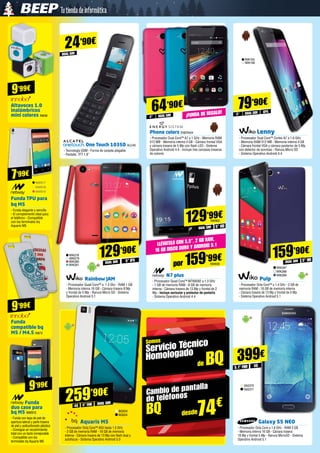 Somos
Servicio Técnico
Homologado
de BQ
Cambio de pantalla
de teléfonos
BQ desde74€
9’99€
7’99€
79’90€
Lenny
- Procesador Dual Core™ Cortex A7 a 1.6 GHz
- Memoria RAM 512 MB - Memoria interna 4 GB
- Cámara frontal VGA y cámara posterior de 5 Mp
con detector de sonrisas - Ranura Micro SD
- Sistema Operativo Android 4.4
WIK155
WIK156
gpsDUAL SIM5”
Pulp
- Procesador Octa Core™ a 1.4 GHz - 2 GB de
memoria RAM - 16 GB de memoria interna
- Cámara trasera de 13 Mp y frontal de 5 Mp
- Sistema Operativo Android 5.1
5” HD
159’90€
DUAL SIMDUAL SIM
WIK287
WIK288
WIK289
WIK278
WIK279
WIK280
WIK281
Rainbow JAM
- Procesador Quad Core™ a  1.3 Ghz - RAM 1 GB
- Memoria interna 16 GB - Cámara trasera 8 Mp
y frontal de 5 Mp - Ranura Micro SD - Sistema
Operativo Android 5.1
129’90€
5” IPS
N7 plus
- Procesador Quad Core™ MTK6582 a 1.3 GHz
- 1 GB de memoria RAM - 8 GB de memoria
interna - Cámara trasera de 13 Mp y frontal de 2
Mp - Incluye auricular y protector de pantalla 	
- Sistema Operativo Android 4.4
5” HD
129’99€
por 159’99€
DUAL SIM
Llévatelo con 5,5”, 2 GB RAM,
16 GB DISCO DURO y ANDROID 5.1
Altavoces 1.0
inalámbricos
mini colores IN838
Funda TPU para
bq M5
- Funda elegante y sencilla
- El complemento ideal para
el teléfono - Compatible
con los terminales bq
Aquaris M5
Funda
duo case para 	
bq M5 NW910
- Funda con tapa de piel de
apertura lateral y parte trasera
de piel y policarbonato plástico
- Consigue un recubrimiento
total con un tacto inmejorable
- Compatible con los
terminales bq Aquaris M5
Galaxy S5 NEO
- Procesador Octa Core a 1.6 GHz - RAM 2 GB
- Memoria interna 16 GB - Cámara trasera
16 Mp y frontal 5 Mp - Ranura MicroSD - Sistema
Operativo Android 5.1
399€
SA2370
SA2371
5.1” FHD
Phone colors ENER424
- Procesador Dual Core™ A7 a 1 GHz - Memoria RAM
512 MB - Memoria interna 4 GB - Cámara frontal VGA
y cámara trasera de 5 Mp con flash LED - Sistema
Operativo Android 4.4 - Incluye tres carcasas traseras
de colores
64’90€
DUAL SIM4” ¡Funda de regalo!
NW917
NW918
NW919
Funda
compatible bq
M5 / M4.5 IN872
9’99€
9’99€
NW939
NW902
4G
DUAL SIM
24’90€
DUAL SIM
5” FHD4G
259’90€
Aquaris M5
- Procesador Octa Core™ A53 hasta 1.5 GHz
- 2 GB de memoria RAM - 16 GB de memoria
interna - Cámara trasera de 13 Mp con flash dual y
autofocus - Sistema Operativo Android 5.0
BQ323
BQ324
One Touch 1035D ALC40
- Tecnología GSM - Forma de carpeta plegable
- Pantalla TFT 1.8”
 