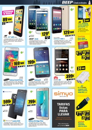 4.5’’ qHD NW844
- Procesador Quad Core™ a 1.3 GHz - Memoria
RAM 1 GB - Memoria interna 8 GB - Cámara frontal
de 2 Mp y trasera de 8 Mp - Sistema Operativo
Android 4.4
*Hasta fin de existencias
gps
DUAL SIM
89’99€
4.5” qHD
¡POWERBANK
DE REGALO!*
Protector
cristal templado
para bq M5 NW911
- Pantalla de cristal
templado - Exclusiva para
los smartphones bq Aquaris
M5 - Fácil de colocar
Cargador USB
USN 4 puertos
4000 MA BLU257
ACER2350
ACER2351
Z530
- Procesador Quad Core™ a 1.3 Ghz - 1 GB de
memoria RAM - 8 GB de memoria interna 	
- Cámara trasera de 8 Mp y frontal de 8 Mp
- Sistema Operativo Android 5.1
5” IPS
129€
4G
Galaxy Grand Prime
- Procesador Quad Core™ a 1.2 GHz - Memoria RAM
1 GB - Memoria interna 8 GB - Cámara principal de
8 Mp y frontal de 5 Mp - Ranura MicroSD - Sistema
Operativo Android 5.0
SA2340
SA2339
5” qHD4G
169’90€
Galaxy J5
- Procesador Quad Core™ A53 a 1.2 GHz - 1.5 GB de
memoria RAM - 8 GB de memoria interna - Cámara
trasera de 13 Mp y frontal de 5 Mp - Sistema
Operativo Android 5.1
SA2361
SA2362
5” qHD4G
199€
G8
- Procesador Octa Core™ a 1.5 GHz - RAM 3 GB
- Memoria interna 32 GB - Camara trasera 13 Mp
y frontal de 5 Mp - Ranura Micro SD - Sistema
Operativo Android 5.1
HUA18
HUA19
5.5” HD4G
399€
Galaxy S6 Edge Plus 
- Procesador Octa Core™ a 1.5 GHz - RAM 4
GB - Memoria interna  32 GB - Cámara trasera
16 Mp y frontal 5 Mp - Ranura MicroSD - Sistema
Operativo Android 5.1
799€
SA2363
SA2364
5.7” qHD
5’99€
24’99€
TARIFAS
listas
PARA
LLEVAR
Válidas tanto para contrato
como prepago. Sin permanencia
Más información
en tu tienda BEEP
4G4G
POP 3
- Procesador Quad Core™ a 1.3 GHz - 1 GB de
memoria RAM - 8 GB de memoria interna 	
- Cámara posterior de 8 Mp y frontal de 5 Mp 	
- Sistema Operativo Android 5.1
ALC72
ALC73
5.5” HD DUAL SIM
129’90€
Lumia 950
- Procesador Hexa Core™ a 1.8 GHz - 3 GB de
memoria RAM - 32 GB de memoria interna - Cámara
frontal de 20 Mp - Sistema Operativo Windows 10
599€
MIC1338
MIC1339
5.2” QHD
Micro SDHC 	
ultra clase 10
16 GB
6’99€
SAN679
32 GB
13’99€
SAN680
64 GB
25’99€
SAN681
Memoria
removible
USB 3.0 Ultra
16 GB
7’99€
SAN532
32 GB
12’99€
SAN533
64 GB
22’95€
SAN534
SAN679
SAN680
SAN681
SAN532 SAN533
SAN534
 