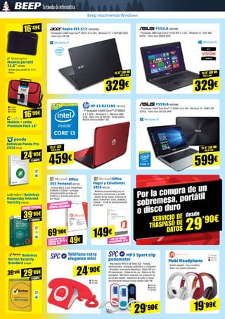 CON LAS NUEVAS
APLICACIONES 2016
F555LA ASK3985
- Procesador AMD Dual-Core E1-2100 APU a 1 GHz - Windows 10 - Ram 4GB
DDR3L - Disco duro 500GB SATA
Aspire ES1-512 ACER2353
- Procesador Intel® Dual-Core™ 2957U A 1.4 GHz - Windows 10 - 4 GB RAM DDR3
- Disco duro 500 GB
15,6” led HD
(39,6 cm)
329€ 329€
15,6” led HD
(39,6 cm)
HP 15-R231NS HP7073
- Procesador Intel® Core™ i3-4005U
a 1.7 GHz - Windows 8.1 - Memoria RAM
4 GB - Disco duro de 500 GB - Tarjeta gráfica
NVIDIA GeForce 820M 1 GB
15,6” led
(39,6 cm)
459€
Office
365 Personal MIC1221
- Incluye Word, Excel, PowerPoint
OneNote y Outlook - Consigue
almacenamiento en línea con
OneDrive y minutos para llamar
por Skype
Office
Hogar y Estudiantes
2016 MIC1321
- Moderna productividad para un
dispositivo (sobremesa o portátil) 	
- Dispón de las nuevas versiones de
Word, PowerPoint, Excel, OneNote y
Outlook - 15 GB de almacenamiento
en la nubeACTUALIZACIONES
SIEMPRE INCLUIDAS
69’90€
149€
Por la compra de un
sobremesa, portátil
o disco duro
SERVICIO DE
TRASPASO DE
DATOS
desde
29’90€
Maletín portátil
11,6” KEN666
- Maletín para portátil de 11,6”
- Negro
Maletín + ratón
Premium Pack 16” 
16’49€
16’99€
Teléfono retro
elegance mini
24’90€
MP3 Sport clip
pedometer
- Reproductor MP3 8 GB Radio Clip - Pantalla
retroiluminada - Incorpora podómetro y cronómetro 	
- Brazalete y auriculares deportivos - Radio FM con
20 presintonías - Grabación de voz - Batería de litio
recargable - Micrófono integrado con grabación de
voz de alta calidad - Autonomía de hasta 12 horas
reproduciendo música 4 horas usando radio FM
Mobi Headphone
- Diseño plegable - Con micrófono 	
- Botón con mando a distancia
29’90€ 19’99€
SPC94
SPC95
SPC96
TEL433
TEL432
Antivirus Panda Pro
2016 PS160
24’95€
Antivirus
Kaspersky Internet
Security KAS103
39’95€
2 EQUIPOS
Antivirus
Norton Security
Standard SYM284
29’99€
F555LA ASK3986
- Procesador Intel® Dual-Core™ i7-5500U a 2.4 GHz - Windows 10 - RAM 4 GB
DDR3L - Disco duro 500 GB SATA
15,6” led HD
(39,6 cm)
599€
EVI291
EVI290
EVI289
TRU894
TRU895
TRU912
LLÉVATELO POR LA
COMPRA DE UN PC O
PORTÁTIL POR 49€
EDICIÓN ESPECIAL
1 EQUIPO
1 EQUIPO
39’99€
Beep recomienda Windows
 