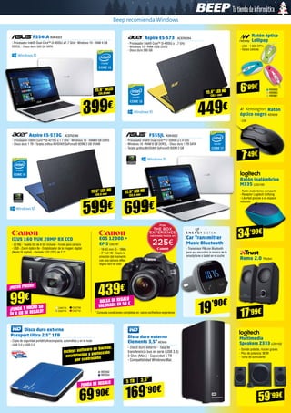 Aspire E5-573G ACER2366
- Procesador Intel® Core™ i5-4210U a 1.7 GHz - Windows 10 - RAM 8 GB DDR3
- Disco duro 1 TB - Tarjeta gráfica NVIDIA® GeForce® 920M 2 GB VRAM
F555JL ASK4022
- Procesador Intel® Dual-Core™ i7-5500U a 2.4 GHz 
- Windows 10 - RAM 8 GB DDR3L - Disco duro 1 TB SATA
- Tarjeta gráfica NVIDIA® GeForce® 920M 2 GB
15,6” led HD
(39,6 cm) 15,6” led HD
(33,8 cm)
599€ 699€
34’99€
59’99€
F554LA ASK4023
- Procesador Intel® Dual-Core™ i3-4005U a 1.7 GHz - Windows 10 - RAM 4 GB
DDR3L - Disco duro 500 GB SATA
15,6” Wled
(39,6 cm)
399€
Aspire E5-573 ACER2354
- Procesador Intel® Core™ i3-4005U a 1,7 GHz
- Windows 10 - RAM 4 GB DDR3
- Disco duro 500 GB
15,6” led HD
(39,6 cm)
449€
Disco duro externo 		
Passport Ultra 2,5” 1TB
- Copia de seguridad portátil ultracompacta, automática y en la nube
- USB 3.0 y USB 2.0
WD562
WD554
5 TB 3,5”
Incluye software de backup,
encriptación y protección
por contraseña
69’90€
Disco duro externo
Elements 3,5”WD643
- Disco duro externo - Tasa de
transferencia bus en serie (USB 3.0)
5 Gb/s (Máx.) - Capacidad 5 TB
- Compatibilidad Windows/Mac
169’90€
Car Transmitter
Music Bluetooth
- Transmisor FM con Bluetooth
para que escuches la música de tu
smartphone o tablet en el coche
19’90€
Ratón óptico
Lollipop
- USB - 1.600 DPI’s
- Varios colores
NW859
NW860
NW861
6’99€
Ratón
óptico negro KEN296
- USB
Ratón inalámbrico
M335 LOG1100
- Ratón inalámbrico compacto
- Receptor Logitech Unifying
- Libertad gracias a su espacio
reducido
Remo 2.0 TRU541
Multimedia
Speakers Z333 LOG1102
- Sonido potente, rico en graves
- Pico de potencia: 80 W
- Toma de auriculares
IXUS 160 VUK 20MP 8X CCD
- 20 Mp - Tarjeta SD de 8 GB incluida - Funda para cámara
- USB - Zoom óptico 8x - Estabilizador de la imagen: digital
(Modo IS digital) - Pantalla LCD (TFT) de 2,7”
EOS 1200D +
EF-S CA2787
- 18-55 mm IS - 18Mp
- 3” Full HD - Capta la
emoción del momento
con una cámara réflex
digital fácil de usar
* Consulta condiciones completas en: canon.es/the-box-experience
CA2708
CA2712
CA2713
CA2714¡FUNDA Y MICRO SD
DE 8 GB DE REGALO!
FUNDA DE REGALO
¡NUEVO PRECIO!
99€
17’99€
7’49€
BOLSA DE REGALO
VALORADA EN 50 €
439€
Beep recomienda Windows
 