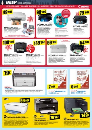 Novedad:
Modo punto acceso
IMPRIME DÓNDE Y CUANDO QUIERAS CON NUESTROS EQUIPOS MULTIFUNCIÓN Wi-Fi
109’90€
149’90€
99’90€
59’90€
54’90€
79’90€
Promoción
Garantía
Reembolso
+
años
€20
CA2616
CA2772
CA2764
CA2762 CA2540
CA2640CA2629
49’90€
Todo en Uno de 5 tintas de alto
rendimiento con pantalla táctil.
Imprime documentos y fotos de
alta calidad desde la cámara o
tarjeta de memoria, conéctate
fácilmente con tu smartphone o
tablet y accede a servicios de
almacenamiento en la nube.
UN MUNDO DE EXPERIENCIAS Y
REGALOS
Amplía tu garantía, imprime tus
propias creaciones, evádete con el
libro 1.000 experiencias únicas y
mucho más.
Consulta condiciones completas en:
canon.es/the-box-experience
Multifunción 5 tintas
individuales prepárate para
imprimir a doble cara y
escanear con tu dispositivo
inteligente desde la aplicación
PIXMA Printing Solutions.
Multifunción 4 en 1: Impresión, copia,
escaneado y fax. Impresión y escaneado
desde PC, smartphones, tablets y servicios
en la nube - Alimentador automático de
documentos integrado de 50 hojas y
cassette de papel de 250 hojas.
Ver condiciones de la garantía en: http://www.canon.es/officepromotion
Imprime y escanea con un smartphone o
tablet con la aplicación PIXMA Printing
Solutions con o sin Wi-Fi mediante el modo
punto de acceso. Compatibilidad con
Google Cloud Print y Apple Air. Impresión a
doble cara automática
Prestaciones de la MB2050 y además
pantalla táctil, Ethernet y segundo
cassette de 250 hojas.
Bajo coste por página en ambos
modelos MAXIFY. Incluyen cartuchos XL.
Multifunción 4 en 1: Impresión, copia,
escaneado y fax - ADF (alimentador de
documentos) - Airprint preparado para
tablets y smartphones.
Cartuchos XL de alto rendimiento
opcionales.
Impresión y escaneo desde Smartphone
y tablet - AutoPower, se enciende al
comenzar a imprimir- Tintas XL
opcionales de alto rendimiento.
Imprime tus felicitaciones navideñas
Incluye 10 hojas de 10x15cm + 5 sobres + 5 tarjetas felicitación
Multifunción Deskjet 3630 HP7339
- Simplifica tus tareas con una impresora multifuncional
asequible en la que puedes confiar - Permanece conectado con
la forma más fácil de imprimir desde tu smartphone o tablet
- Imprime, escanea y copia rápidamente y al instante - Líbrate
del desorden con un diseño que ahorra espacio - Velocidad de
copia: hasta 5 ppm (mono) y 3,5 ppm (color) - Velocidad de
impresión: hasta 8,5 ppm (mono) y 6 ppm (color)
Láser monocromo
LaserJet P1102w HP5547
- Impresión inalámbrica, compartida y asequible, en casa o en
la oficina - Conecta e imprime con HP Smart Install 	
- Impresora láser - ePrint - USB 2.0
79’90€
OfficeJet Pro 8615 HP7351
- Impresora de inyección de tinta - Impresión de documentos en
calidad profesional - Ahorro de hasta un 50% en el coste por página
comparado con las impresoras láser - Velocidades de impresión
de hasta 19 ppm negro y hasta 14,5 ppm en color - Velocidad de
copiado de hasta 13 cpm negro y hasta 11 cpm en color
FAX
Papel Glossy A4
240GR 10H IN215
Papel Glossy
10X15 240GR 10H IN216
59’90€
SP 211 SU RIC157
- Multifuncional en blanco y negro - 3 en 1 compacta - Imprime, copia y escanea - Elevada resolución
(1.200 x 600 dpi) - Panel operativo LCD fácil de usar - Escaneo en color y copia de tarjetas ID
- Impresión a doble cara manual
79€
149€
2’99€ 0’99€
 