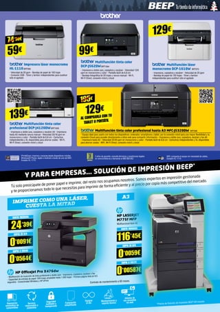 Impresora láser monocromo
HL-1110BRT900
- Velocidad de 20 ppm - Bandeja de papel de 150 hojas 	
- Conexión USB - Tóner y tambor independientes para sustituir
sólo el agotado
Multifunción tinta color
profesional DCP-J4120DWBRT1000
- Impresora a doble cara, copiadora y escáner A4 - Impresora
hasta A3 mediante ranura manual - Velocidad 20/18 ppm en
monocromo y color - Pantalla táctil de 6,8 cm - Cartuchos
independientes y XL disponibles para ahorrar costes - Wi-Fi,
Wi-Fi Direct, conexión móvil y cloud
Multifunción tinta color
DCP-J562DWBRT1064
- Impresora a doble cara, copiadora y escáner - Velocidad 12/6
ppm en monocromo y color - Pantalla táctil de 6,8 cm
- Bandeja fotográfica de 20 hojas y ranura manual - Wi-Fi,
Wi-Fi Direct, conexión móvil y cloud
Multifunción tinta color profesional hasta A3 MFC-J5320DW BRT998
- Equipo ideal para usarlo con todos tus dispositivos: ordenador, smartphone y tablet, por la conexión móvil para una mayor flexibilidad y la
conexión Cloud para acceder directamente a sitios web para compartir información - Impresora a doble cara, copiadora, escáner y fax A4
- Impresora hasta A3 - Velocidad 22/20 ppm en monocromo y color - Pantalla táctil de 6,8 cm - Cartuchos independientes y XL disponibles
para ahorrar costes - WiFi, Wi-Fi Direct, conexión móvil y cloud
Multifunción láser
monocromo DCP-1610W BRT970
- Impresora, copiadora y escáner - Velocidad de 20 ppm
- Bandeja de papel de 150 hojas - Tóner y tambor
independientes para sustituir sólo el agotado
iPrintScan: imprime y escanea desde dispositivos móviles
Windows® Phone, Apple o Android a través de una red WiFi.
Excepto HL-1110
3 años de garantía: consulta términos y condiciones legales
en www.brother.es o llamando al 900 900 852
WiFi: comparte el equipo sin necesidad de cables.
Excepto HL-1110
59€
74’90€
99€
129€
139€ 129€
AL COMPRARLA CON TU
TABLET O PORTÁTIL
195€
Tú solo preocúpate de poner papel e imprimir, del resto nos ocupamos nosotros. Somos expertos en impresión gestionada
y te proporcionamos todo lo que necesitas para imprimir de forma eficiente y al precio por copia más competitivo del mercado.
Y PARA EMPRESAS... SOLUCIÓN DE IMPRESIÓN BEEP*
Imprime como una láser, A3
cuesta la mitad
CUOTA MENSUAL
24’39€
CUOTA MENSUAL
116’45€COPIA EN B/N
0’0091€ COPIA EN B/N
0’0059€COPIA A COLOR
0’0564€ COPIA A COLOR
0’00587€HP OfficeJet Pro X476dw
- Multifunción de inyección de tinta profesional a doble cara - Impresora, copiadora, escáner y fax
- Capacidad de entrada de papel: 550 hojas ampliable hasta 1.050 hojas - Primera página lista en 9,5
segundos - Conectividad Wireless y HP ePrint
Contrato de mantenimiento a 60 meses.
HP LASERJET
M775f MFP
Multifuncional láser A3
Reposición
automática de
consumibles
Seguridad
auditable y
transparente
Equipos
al día
Informe de
uso accesible
vía webServicio
responsable y
sostenible
Facturación
simplificada
Mantenimiento y
soporte técnico *Precios de Solución de Impresión BEEP IVA incluido.
 