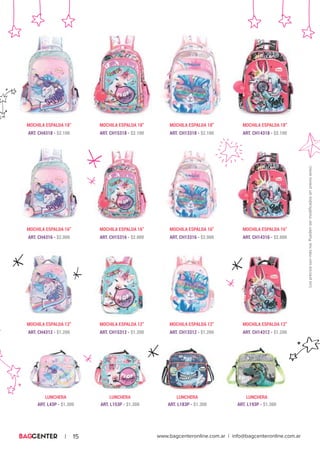 www.bagcenteronline.com.ar | info@bagcenteronline.com.ar| 15
MOCHILA ESPALDA 12”
MOCHILA ESPALDA 16”
MOCHILA ESPALDA 18”
MOCHILA ESPALDA 12”
ART. CH4312 - $1.200
MOCHILA ESPALDA 12”
ART. CH15312 - $1.200
MOCHILA ESPALDA 12”
ART. CH13312 - $1.200 ART. CH14312 - $1.200
MOCHILA ESPALDA 16”
ART. CH4316 - $2.000
MOCHILA ESPALDA 16”
ART. CH15316 - $2.000
MOCHILA ESPALDA 16”
ART. CH13316 - $2.000 ART. CH14316 - $2.000
MOCHILA ESPALDA 18”
ART. CH4318 - $2.100
MOCHILA ESPALDA 18”
ART. CH15318 - $2.100
MOCHILA ESPALDA 18”
ART. CH13318 - $2.100 ART. CH14318 - $2.100
LUNCHERA LUNCHERA LUNCHERA LUNCHERA
ART. L43P - $1.300 ART. L153P - $1.300 ART. L183P - $1.300 ART. L193P - $1.300
Lospreciossonmasiva.Puedensermodificadossinprevioaviso.
 