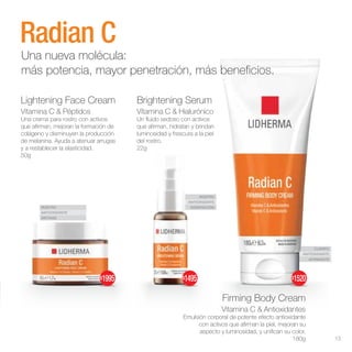 ROSTRO
ANTIOXIDANTE
ANTIAGE
ROSTRO
ANTIOXIDANTE
HIDRATACIÓN
CUERPO
ANTIOXIDANTE
AFIRMANTE
Lightening Face Cream
Vitamina C & Péptidos
Una crema para rostro con activos
que afirman, mejoran la formación de
colágeno y disminuyen la producción
de melanina. Ayuda a atenuar arrugas
y a restablecer la elasticidad.
50g
Firming Body Cream
Vitamina C & Antioxidantes
Emulsión corporal de potente efecto antioxidante
con activos que afirman la piel, mejoran su
aspecto y luminosidad, y unifican su color.
180g
Brightening Serum
Vitamina C & Hialurónico
Un fluido sedoso con activos
que afirman, hidratan y brindan
luminosidad y frescura a la piel
del rostro.
22g
Radian C
Una nueva molécula:
más potencia, mayor penetración, más beneficios.
$1520
$1495
$1995
13
 