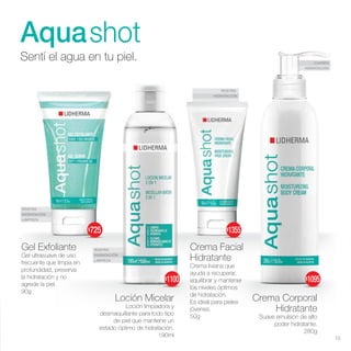 ROSTRO
HIDRATACIÓN
ROSTRO
HIDRATACIÓN
LIMPIEZA
ROSTRO
HIDRATACIÓN
LIMPIEZA
CUERPO
HIDRATACIÓN
Aquashot
Sentí el agua en tu piel.
Loción Micelar
Loción limpiadora y
desmaquillante para todo tipo
de piel que mantiene un
estado óptimo de hidratación.
190ml
Gel Exfoliante
Gel ultrasuave de uso
frecuente que limpia en
profundidad, preserva
la hidratación y no
agrede la piel.
90g
Crema Corporal
Hidratante
Suave emulsión de alto
poder hidratante.
280g
Crema Facial
Hidratante
Crema liviana que
ayuda a recuperar,
equilibrar y mantener
los niveles óptimos
de hidratación.
Es ideal para pieles
jóvenes.
50g
15
$1355
$1095
$725
$1100
 