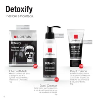 ROSTRO
LIMPIEZA
DETOXIFICANTE
ROSTRO
ANTIAGE
DETOXIFICANTE
ROSTRO
ANTIAGE
DETOXIFICANTE
Deep Cleanser
Gel limpiador que hidrata y libera
la piel de partículas provenientes
de la polución ambiental.
110g
Charcoal Mask
Máscara cremosa que ayuda
a proteger la piel de la
agresión medioambiental y
restablece la luminosidad.
12g
Daily Emulsion
Emulsión facial equilibrante
de alto poder de hidratación
que adsorbe las partículas
residuales provenientes de
la polución ambiental.
50g
Piel libre e hidratada.
Detoxify
16
$295
$1155
$1520
 