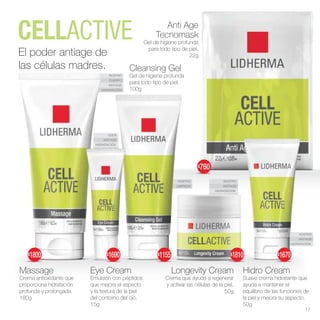 OJOS
ANTIAGE
HIDRATACIÓN
ROSTRO
ANTIAGE
HIDRATACIÓN
ROSTRO
LIMPIEZA
ROSTRO
CUERPO
ANTIAGE
HIDRATACIÓN
ROSTRO
ANTIAGE
HIDRATACIÓN
Cleansing Gel
Gel de higiene profunda
para todo tipo de piel.
100g
Anti Age
Tecnomask
Gel de higiene profunda
para todo tipo de piel.
22g
El poder antiage de
las células madres.
Eye Cream
Emulsión con péptidos
que mejora el aspecto
y la textura de la piel
del contorno del ojo.
15g
Massage
Crema antioxidante que
proporciona hidratación
profunda y prolongada.
180g
Hidro Cream
Suave crema hidratante que
ayuda a mantener el
equilibrio de las funciones de
la piel y mejora su aspecto.
50g
Longevity Cream
Crema que ayuda a regenerar
y activar las células de la piel.
50g
17
$760
$1690
$1800 $1810
$1155 $1670
 