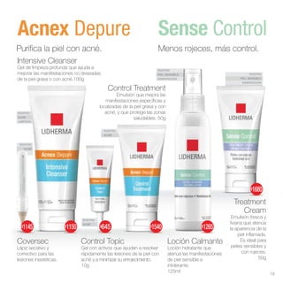 ROSTRO
PIEL SENSIBLE
HIDRATACIÓN
ROSTRO
PIEL SENSIBLE
HIDRATACIÓN
ROSTRO
ACNÉ
ROSTRO
ACNÉ
ROSTRO
ACNÉ
ROSTRO
ACNÉ
LIMPIEZA
Sense Control
Acnex Depure
Menos rojeces, más control.
Treatment
Cream
Emulsión fresca y
liviana que atenúa
la apariencia de la
piel inflamada.
Es ideal para
pieles sensibles y
con rojeces.
50g
Loción Calmante
Loción hidratante que
atenúa las manifestaciones
de piel sensible e
intolerante.
125ml
Control Topic
Gel con activos que ayudan a resolver
rápidamente las lesiones de la piel con
acné y a minimizar su enrojecimiento.
10g
Control Treatment
Emulsión que mejora las
manifestaciones específicas y
localizadas de la piel grasa y con
acné, y que protege las zonas
saludables. 50g
Coversec
Lápiz secativo y
correctivo para las
lesiones inestéticas.
Purifica la piel con acné.
Intensive Cleanser
Gel de limpieza profunda que ayuda a
mejorar las manifestaciones no deseadas
de la piel grasa o con acné.100g
19
$1145 $1540
$1150 $645 $1265
$1680
 