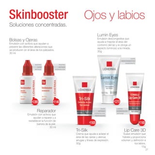 ROSTRO
OJOS
ANTIAGE
ROSTRO
ANTIAGE
HIDRATACIÓN
LABIOS
HIDRATACIÓN
ANTIAGE
OJOS
DESCONGESTIVO
HIDRATANTE
OJOS
ANTIAGE
HIDRATACIÓN
RENOVADOR
Lip Care 3D
Suave emulsión que
hidrata y proporciona
volumen y definición a
los labios.
15g
Lumin Eyes
Emulsión descongestiva que
ayuda a mejorar el área del
contorno del ojo y le otorga un
aspecto luminoso a la mirada.
30g
Tri-Silk
Crema que ayuda a aclarar el
área de las ojeras y atenúa
arrugas y líneas de expresión.
30g
Ojos y labios
Soluciones concentradas.
Bolsas y Ojeras
Emulsión con activos que ayudan a
prevenir las diferentes alteraciones que
se producen en el área de los párpados.
30 ml
Reparador
Emulsión con activos que
ayudan a reparar y a
restablecer la función de
barrera de la piel.
30 ml
27
$1505 $1165
$1215
$1395 $1140
 