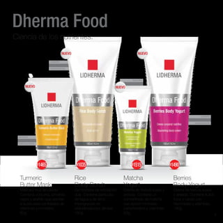 CUERPO
ANTIOXIDANTE
HIDRATACIÓN
ROSTRO
HIDRATACIÓN
ROSTRO
ANTIAGE
ENERGIZANTE
CUERPO
EXFOLIACIÓN
HIDRATACIÓN
Dherma Food
Ciencia de los nutrientes.
Turmeric
Butter Mask
Máscara muy emoliente.
Combina cúrcuma, pimienta
negra y azafrán que aportan
a la piel altas cantidades de
vitaminas y minerales.
60g
Rice
Body Scrub
Gel corporal de exfoliación
dual. Contiene partículas
de tagua y de arroz
impregnadas en
alfahidroxiácidos de kiwi.
180g
Matcha
Yogurt
Crema de textura suave y
aireada. Contiene un
concentrado de matcha
que aporta minerales,
carbohidratos y vitaminas.
50g
Berries
Body Yogurt
Crema de textura suave
y aireada. Contiene frutos
rojos y cacao con
flavonoides y vitaminas.
180g
NUEVO NUEVO
NUEVO
NUEVO
$1465 $1035 $1515 $1490
3
 