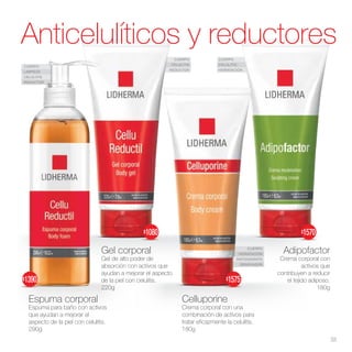 CUERPO
CELULITIS
HIDRATACIÓN
CUERPO
LIMPIEZA
CELULITIS
REDUCTOR
CUERPO
CELULITIS
REDUCTOR
CUERPO
HIDRATACIÓN
ANTIOXIDANTE
RENOVADOR
Adipofactor
Crema corporal con
activos que
contribuyen a reducir
el tejido adiposo.
180g
Celluporine
Crema corporal con una
combinación de activos para
tratar eficazmente la celulitis.
180g
Gel corporal
Gel de alto poder de
absorción con activos que
ayudan a mejorar el aspecto
de la piel con celulitis.
220g
Espuma corporal
Espuma para baño con activos
que ayudan a mejorar el
aspecto de la piel con celulitis.
290g
Anticelulíticos y reductores
33
$1575
$1570
$1390
$1080
 