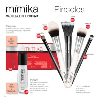 Con
Pantenol
y
Niacinamida.
Cleanser
Toallitas húmedas desmaquillantes
que otorgan frescura e hidratación.
30 toallitas
Texture
Tratamiento premaquillaje
que difumina arrugas,
minimiza el aspecto de los
poros y proporciona a la
piel un aspecto uniforme.
32g
Los pinceles Mímika
te facilitan un
maquillaje de
aspecto profesional.
Con
L-arginina
y Maca.
MAQUILLAJE DE LIDHERMA LUSTRE
CONCEALER
EYESHADOW
POWDER
MAKE UP
Pinceles
38
$535
$1495
$855
$1905
$1905
$635
$1470
 