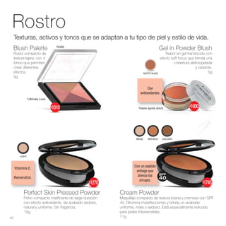 Con
antioxidantes.
Vitamina E.
Resveratrol.
Con un péptido
antiage que
atenúa las
arrugas.
MATTE NUDE
Gel in Powder Blush
Rubor en gel translúcido con
efecto soft focus que brinda una
cobertura aterciopelada
y radiante.
5g
Rostro
Perfect Skin Pressed Powder
Polvo compacto matificante de larga duración
con efecto antioxidante, de acabado sedoso,
natural y uniforme. Sin fragancia.
10g
LIGHT
*Hasta agotar stock
*Ultimate Look
Blush Palette
Rubor compacto de
textura ligera, con 4
tonos que permiten
crear diferentes
efectos.
9g
Cream Powder
Maquillaje compacto de textura liviana y cremosa con SPF
40. Difumina imperfecciones y brinda un acabado
uniforme, mate y sedoso. Está especialmente indicado
para pieles fotosensibles.
11g
Texturas, activos y tonos que se adaptan a tu tipo de piel y estilo de vida.
BEIGE BRONCE
BRONCE GOLDEN
40
$1000
$1270
$1010
SPF
40
$1745
ROSE
 