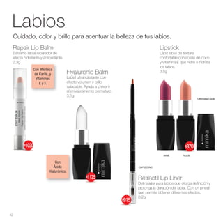 Labios
Lipstick
Lápiz labial de textura
confortable con aceite de coco
y Vitamina E que nutre e hidrata
los labios.
3,5g
Hyaluronic Balm
Labial ultrahidratante con
efecto volumen y brillo
saludable. Ayuda a prevenir
el envejecimiento prematuro.
3,5g
Cuidado, color y brillo para acentuar la belleza de tus labios.
Repair Lip Balm
Bálsamo labial reparador de
efecto hidratante y antioxidante.
2.3g
Retractil Lip Liner
Delineador para labios que otorga definición y
prolonga la duración del labial. Con un pincel
que permite obtener diferentes efectos.
0.2g
NUDE
WINE
CAPUCCINO
*Ultimate Look
42
Con
Ácido
Hialurónico.
$870
$$1030
$915
$1125
Con Manteca
de Karité, y
Vitaminas
E y F.
 