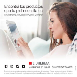 Encontrá los productos
que tu piel necesita en
www.lidherma.com, sección “Dónde Comprar”.
Conciencia en tu piel www.lidherma.com
Productos recomendados exclusivamente por profesionales de la estética. Precios sugeridos de venta al público
en gabinetes profesionales, centros de estética, spa y Espacios Lidherma. contactoweb@lidherma.com
MARK-0705
 