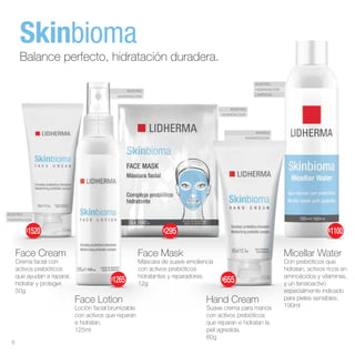 ROSTRO
HIDRATACION
ROSTRO
HIDRATACIÓN
LIMPIEZA
ROSTRO
HIDRATACION
ROSTRO
HIDRATACION
MANOS
HIDRATACION
Face Cream
Crema facial con
activos prebióticos
que ayudan a reparar,
hidratar y proteger.
50g
Face Lotion
Loción facial brumizable
con activos que reparan
e hidratan.
125ml
Hand Cream
Suave crema para manos
con activos prebióticos
que reparan e hidratan la
piel agredida.
60g
Micellar Water
Con prebióticos que
hidratan, activos ricos en
aminoácidos y vitaminas,
y un tensioactivo
especialmente indicado
para pieles sensibles.
190ml
Face Mask
Máscara de suave emoliencia
con activos prebióticos
hidratantes y reparadores.
12g
Skinbioma
Balance perfecto, hidratación duradera.
$655
$1265
$295 $1100
$1520
6
 
