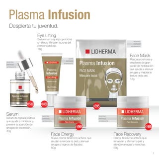 OJOS
ANTIAGE
AFIRMANTE
ROSTRO
ANTIAGE
AFIRMANTE
ROSTRO
ANTIAGE
AFIRMANTE
ROSTRO
ANTIAGE
AFIRMANTE
ROSTRO
ANTIAGE
AFIRMANTE
Plasma Infusion
Despierta tu juventud.
Face Energy
Suave crema facial con activos que
ayudan a renovar la piel y atenuar
arrugas y signos de flacidez.
50g
Serum
Serum de textura sedosa
que ayuda a minimizar y
prevenir la aparición de
arrugas de expresión.
30g
Face Recovery
Crema facial con activos que
renuevan y afirman la piel y
atenúan arrugas y manchas.
50g
Face Mask
Máscara cremosa y
emoliente de gran
poder de hidratación
que ayuda a atenuar
arrugas y mejorar la
textura de la piel.
12g
Eye Lifting
Suave crema que proporciona
un efecto lifting en la zona del
contorno del ojo.
18g
$1965
$1850
$1965
$295
$1510
7
 