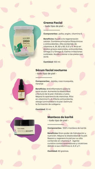 Crema Facial
- todo tipo de piel -
Componentes: palta, argán, vitamina E.
Beneﬁcios: Ayuda a la regeneración
celular. Contiene principios ﬁtoquímicos
y antioxidantes. Alto contenido de
vitamina A, B1, B2 y B3, D, E y K. Rica en
ácidos grasos esenciales, antioxidantes,
Omega 3 y Omega 9. Calma irritaciones
cutáneas. Ayuda a sanar a las pieles con
acné.
Cantidad: 100 ml.
Sérum facial nocturno
- todo tipo de piel -
Componentes: Jojoba, rosa mosqueta,
naranja
Beneﬁcios: Antiinﬂamatorio para la
zona ocular. Aumenta la elasticidad
y textura de la piel. Hidrata y nutre.
Mejora la apariencia de manchas. Rico
en vitamina E y A. Efecto antioxidante,
otorga luminosidad a la piel. Estimula
la formación de colágeno.
Cantidad: 10 ml.
Manteca de karité
- todo tipo de piel -
Componentes: 100% manteca de karité.
Beneﬁcios: Gran poder de hidratación y
nutrición. Mejora la elasticidad de la piel.
Repara y regenera la piel por su alto
contenido en vitamina F. Agente
curativo contra quemaduras y cicatrices
debido a sus vitaminas A, D, E y F.
Cantidad: 40 gramos.
 
