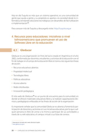 Hoy en día Tuquito es más que un sistema operativo, es una comunidad de
gente que ayuda a gente, y su propósito es aportar a la sociedad desde lo in-
formático, brindando soluciones tecnológicas con desarrollos de fácil utilización
e implementación15
.
Para conocer más de Tuquito y descargarlo visite: http://tuquito.org.ar
4. Recursos para educadores: iniciativas a nivel
latinoamericano que promueven el uso de
Software Libre en la educación
Gleducar
Gleducar es una organización sin fines de lucro creada en Argentina en el año
2002, conformada por docentes, estudiantes y activistas de la educación con el
fin de trabajar en el campo de la educación libre en torno a las siguientes líneas
de acción:
Recursos educativos abiertos
Propiedad intelectual
Tecnologías libres
Políticas educativas
Acceso abierto
Redes distribuidas
Innovación pedagógica
El sitio web de Gleducar16
es un punto de encuentro para la comunidad, en
donde se ofrecen materiales educativos libres y se realizan capacitaciones téc-
nicas y pedagógicas enfocadas en las líneas de acción de la organización.
Es importante señalar que la comunidad Gleducar es abierta y fomenta la par-
ticipación de docentes y activistas en sus iniciativas educativas, por lo que cual-
quier persona es libre de unirse a la misma y participar de sus actividades a
través de su wiki educativo, el campus virtual o sus listas de correos.
20 ••• CATÁLOGO DE SOFTWARE EDUCATIVO LIBRE
15
Descripción tomada de la web oficial de Tuquito.
16
www.gleducar.org.ar
4.1
 
