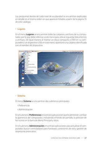 Los programas dentro de cada nivel de escolaridad se encuentran explicados
en detalle en el mismo orden en que aparecen listados a partir de la página 35
de este catálogo.
Lugares
En el menú Lugares se encuentran todas las carpetas y archivos de su compu-
tador, por lo que debe referirse a este menú para ubicar o guardar documentos
o archivos. De igual manera al insertar un disco compacto o DVD en su com-
putador o un dispositivo USB, en este menú aparecerá una carpeta identificada
con el nombre del dispositivo.
Sistema
El menú Sistema se encuentran dos submenús principales:
• Preferencias
• Administración
En el submenú Preferencias encontrará aplicaciones que le permitirán cambiar
la apariencia del computador, incluyendo el fondo de pantalla, la posición de
los iconos en la barra de Menú Principal y otros.
En el submenú Administración encontrará aplicaciones para actualizar el com-
putador, buscar controladores para hardware, conexiones de red y gestión de
impresoras entre otros.
CATÁLOGO DE SOFTWARE EDUCATIVO LIBRE ••• 27
 