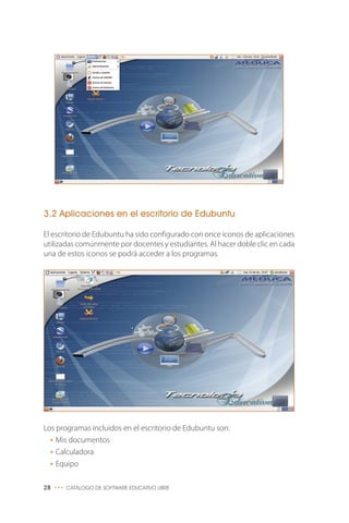 3.2 Aplicaciones en el escritorio de Edubuntu
El escritorio de Edubuntu ha sido configurado con once iconos de aplicaciones
utilizadas comúnmente por docentes y estudiantes. Al hacer doble clic en cada
una de estos iconos se podrá acceder a los programas.
Los programas incluidos en el escritorio de Edubuntu son:
• Mis documentos
• Calculadora
• Equipo
28 ••• CATÁLOGO DE SOFTWARE EDUCATIVO LIBRE
 