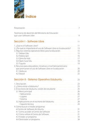 Índice
Presentación . . . . . . . . . . . . . . . . . . . . . . . . . . . . . . . . . . . . . . . . . . . . . . . . . . . . . . . . . . . . . . 7
Testimonio de docentes del Ministerio de Educación
que usan Software Libre . . . . . . . . . . . . . . . . . . . . . . . . . . . . . . . . . . . . . . . . . . . . . . . . . . . 9
Sección I - Software Libre . . . . . . . . . . . . . . . . . . . . . . . . . . . . . . . . . . . . . . . 11
1. ¿Qué es el Software Libre? . . . . . . . . . . . . . . . . . . . . . . . . . . . . . . . . . . . . . . . . . . . . . . 11
2. ¿Por qué es importante el uso de Software Libre en la educación? . . . . . . . 13
3. Algunos sistemas operativos libres para la educación . . . . . . . . . . . . . . . . . . . . 15
3.1 Debian Edu . . . . . . . . . . . . . . . . . . . . . . . . . . . . . . . . . . . . . . . . . . . . . . . . . . . . . . . . . 15
3.2 Fedora spin . . . . . . . . . . . . . . . . . . . . . . . . . . . . . . . . . . . . . . . . . . . . . . . . . . . . . . . . . 16
3.3 Qimo for kids . . . . . . . . . . . . . . . . . . . . . . . . . . . . . . . . . . . . . . . . . . . . . . . . . . . . . . . . 17
3.4 Open Suse Edu . . . . . . . . . . . . . . . . . . . . . . . . . . . . . . . . . . . . . . . . . . . . . . . . . . . . . . 18
3.5 Tuquito . . . . . . . . . . . . . . . . . . . . . . . . . . . . . . . . . . . . . . . . . . . . . . . . . . . . . . . . . . . . . 19
4. Recursos para educadores: iniciativas a nivel latinoamericano
que promueven el uso de Software Libre en la educación . . . . . . . . . . . . . . . 20
4.1 Gleducar . . . . . . . . . . . . . . . . . . . . . . . . . . . . . . . . . . . . . . . . . . . . . . . . . . . . . . . . . . . . 20
4.2 Edusol . . . . . . . . . . . . . . . . . . . . . . . . . . . . . . . . . . . . . . . . . . . . . . . . . . . . . . . . . . . . . . 22
Sección II - Sistema Operativo Edubuntu . . . . . . . . . . . . . . . . . . 23
1. Descripción . . . . . . . . . . . . . . . . . . . . . . . . . . . . . . . . . . . . . . . . . . . . . . . . . . . . . . . . . . . . . 23
2. ¿Cómo entrar a Edubuntu? . . . . . . . . . . . . . . . . . . . . . . . . . . . . . . . . . . . . . . . . . . . . . . 23
3. El escritorio de Edubuntu: sesión de estudiante . . . . . . . . . . . . . . . . . . . . . . . . . 25
3.1 Menú principal . . . . . . . . . . . . . . . . . . . . . . . . . . . . . . . . . . . . . . . . . . . . . . . . . . . . . . 26
Aplicaciones . . . . . . . . . . . . . . . . . . . . . . . . . . . . . . . . . . . . . . . . . . . . . . . . . . . . . . . 26
Lugares . . . . . . . . . . . . . . . . . . . . . . . . . . . . . . . . . . . . . . . . . . . . . . . . . . . . . . . . . . . . 27
Sistema . . . . . . . . . . . . . . . . . . . . . . . . . . . . . . . . . . . . . . . . . . . . . . . . . . . . . . . . . . . . 27
3.2 Aplicaciones en el escritorio de Edubuntu . . . . . . . . . . . . . . . . . . . . . . . . . . . 28
Soporte técnico . . . . . . . . . . . . . . . . . . . . . . . . . . . . . . . . . . . . . . . . . . . . . . . . . . . 29
4. Cómo buscar e instalar programas:
el Centro de Software de Ubuntu . . . . . . . . . . . . . . . . . . . . . . . . . . . . . . . . . . . . . . . 31
4.1 Cómo acceder al Centro de Software . . . . . . . . . . . . . . . . . . . . . . . . . . . . . . . . 31
4.2 Cómo utilizar el Centro de Software . . . . . . . . . . . . . . . . . . . . . . . . . . . . . . . . . 31
4.3 Instalar un programa . . . . . . . . . . . . . . . . . . . . . . . . . . . . . . . . . . . . . . . . . . . . . . . . 33
4.4 Desinstalar un programa . . . . . . . . . . . . . . . . . . . . . . . . . . . . . . . . . . . . . . . . . . . . 34
 