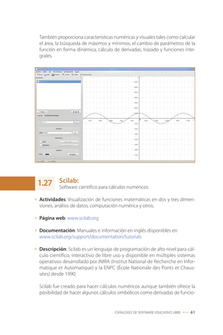 También proporciona características numéricas y visuales tales como calcular
el área, la búsqueda de máximos y mínimos, el cambio de parámetros de la
función en forma dinámica, cálculo de derivadas, trazado y funciones inte-
grales.
Scilab:
Software científico para cálculos numéricos
Actividades: Visualización de funciones matemáticas en dos y tres dimen-
siones, análisis de datos, computación numérica y otros.
Página web: www.scilab.org
Documentación: Manuales e información en inglés disponibles en
www.scilab.org/support/documentation/tutorials
Descripción: Scilab es un lenguaje de programación de alto nivel para cál-
culo científico, interactivo de libre uso y disponible en múltiples sistemas
operativos desarrollado por INRIA (Institut National de Recherche en Infor-
matique et Automatique) y la ENPC (École Nationale des Ponts et Chaus-
sées) desde 1990.
Scilab fue creado para hacer cálculos numéricos aunque también ofrece la
posibilidad de hacer algunos cálculos simbólicos como derivadas de funcio-
CATÁLOGO DE SOFTWARE EDUCATIVO LIBRE ••• 61
1.27
 