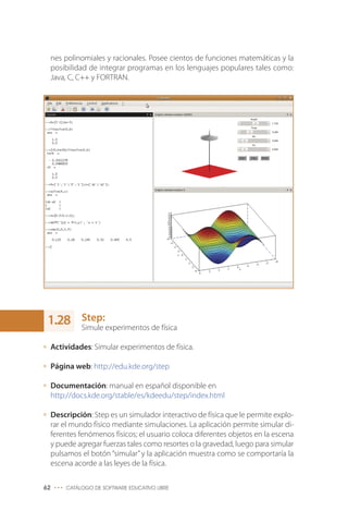 nes polinomiales y racionales. Posee cientos de funciones matemáticas y la
posibilidad de integrar programas en los lenguajes populares tales como:
Java, C, C++ y FORTRAN.
Step:
Simule experimentos de física
Actividades: Simular experimentos de física.
Página web: http://edu.kde.org/step
Documentación: manual en español disponible en
http://docs.kde.org/stable/es/kdeedu/step/index.html
Descripción: Step es un simulador interactivo de física que le permite explo-
rar el mundo físico mediante simulaciones. La aplicación permite simular di-
ferentes fenómenos físicos; el usuario coloca diferentes objetos en la escena
y puede agregar fuerzas tales como resortes o la gravedad, luego para simular
pulsamos el botón “simular”y la aplicación muestra como se comportaría la
escena acorde a las leyes de la física.
62 ••• CATÁLOGO DE SOFTWARE EDUCATIVO LIBRE
1.28
 