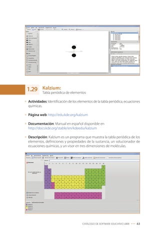 Kalzium:
Tabla periódica de elementos
Actividades: Identificación de los elementos de la tabla periódica, ecuaciones
químicas.
Página web: http://edu.kde.org/kalzium
Documentación: Manual en español disponible en
http://docs.kde.org/stable/en/kdeedu/kalzium
Descripción: Kalzium es un programa que muestra la tabla periódica de los
elementos, definiciones y propiedades de la sustancia, un solucionador de
ecuaciones químicas, y un visor en tres dimensiones de moléculas.
CATÁLOGO DE SOFTWARE EDUCATIVO LIBRE ••• 63
1.29
 