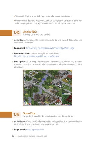 • Simulación lógica: apropiado para la simulación de transistores.
• Herramientas de soporte que incluyen un compilador para asistir en la cre-
ación de proyectos complejos como diseño de microprocesadores.
Lincity NG:
Planee y construya una ciudad
Actividades: Construcción y mantenimiento de una ciudad, desarrollar una
economía sostenible.
Página web: http://lincity-ng.berlios.de/wiki/index.php/Main_Page
Documentación: Manual en inglés disponible en
http://lincity-ng.berlios.de/wiki/index.php/Tutorial
Descripción: Es un juego de simulación de una ciudad, el cual se gana des-
arrollando una economía sostenible o evacuando a los ciudadanos en naves
espaciales.
OpenCity:
Juego de simulación de una ciudad en tres dimensiones
Actividades: Construcción de una ciudad incluyendo zonas de viviendas, in-
dustrias, facilidades eléctricas y de infraestructura.
Página web: http://opencity.info
74 ••• CATÁLOGO DE SOFTWARE EDUCATIVO LIBRE
1.42
1.43
 