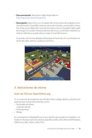 Documentación: Manual en inglés disponible en
http://opencity.info/en/Guide.html
Descripción: OpenCity es un simulador de construcción de ciudades en ter-
cera dimensión. Es posible construir zonas de viviendas, comerciales e indus-
trias. Estas zonas dependen unas de otras para crecer y el jugador debe suplir
de energía a la ciudad mediante plantas eléctricas y conectarla mediante ca-
rreteras. Además se puede elevar o bajar el nivel del terreno.
Se accede a las funcionalidades del programa haciendo clic con el botón de-
recho del ratón sobre la ciudad sin construir.
2. Aplicaciones de oficina
Suite de Oficina OpenOffice.org
Es un conjunto de programas de ofimática libre (código abierto y distribución
gratuita) que incluye herramientas como:
Procesador de textos
• Hoja de cálculo
Presentaciones
Dibujo
Es un programa multiplataforma, lo que significa que puede ser instalado y uti-
lizado en diversos tipos de sistemas operativos tales como Microsoft Windows,
GNU/Linux, BSD, Solaris y Mac OS X.
CATÁLOGO DE SOFTWARE EDUCATIVO LIBRE ••• 75
 