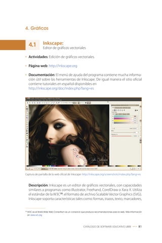 4. Gráficos
Inkscape:
Editor de gráficos vectoriales
Actividades: Edición de gráficos vectoriales.
Página web: http://inkscape.org
Documentación: El menú de ayuda del programa contiene mucha informa-
ción útil sobre las herramientas de Inkscape. De igual manera el sitio oficial
contiene tutoriales en español disponibles en
http://inkscape.org/doc/index.php?lang=es
CATÁLOGO DE SOFTWARE EDUCATIVO LIBRE ••• 81
35
W3C es el World Wide Web Consortium es un consorcio que produce recomendaciones para la web. Más información
en www.w3.org
4.1
Descripción: Inkscape es un editor de gráficos vectoriales, con capacidades
similares a programas como Illustrator, Freehand, CorelDraw o Xara X. Utiliza
el estándar de la W3C35
: el formato de archivo Scalable Vector Graphics (SVG).
Inkscape soporta características tales como: formas, trazos, texto, marcadores,
Captura de pantalla de la web oficial de Inkscape: http://inkscape.org/screenshots/index.php?lang=es
 
