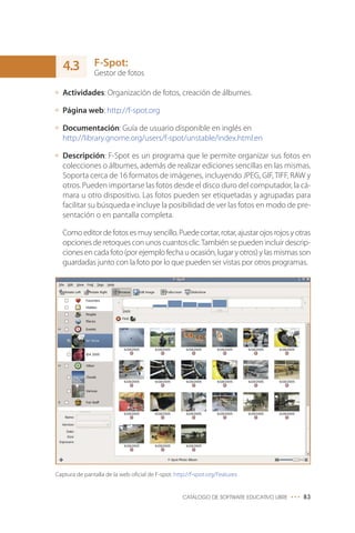 F-Spot:
Gestor de fotos
Actividades: Organización de fotos, creación de álbumes.
Página web: http://f-spot.org
Documentación: Guía de usuario disponible en inglés en
http://library.gnome.org/users/f-spot/unstable/index.html.en
Descripción: F-Spot es un programa que le permite organizar sus fotos en
colecciones o álbumes, además de realizar ediciones sencillas en las mismas.
Soporta cerca de 16 formatos de imágenes, incluyendo JPEG, GIF, TIFF, RAW y
otros. Pueden importarse las fotos desde el disco duro del computador, la cá-
mara u otro dispositivo. Las fotos pueden ser etiquetadas y agrupadas para
facilitar su búsqueda e incluye la posibilidad de ver las fotos en modo de pre-
sentación o en pantalla completa.
Comoeditordefotosesmuysencillo.Puedecortar,rotar,ajustarojosrojosyotras
opciones de retoques con unos cuantosclic.También se pueden incluir descrip-
ciones en cada foto (por ejemplo fecha u ocasión, lugar y otros) y las mismas son
guardadas junto con la foto por lo que pueden ser vistas por otros programas.
CATÁLOGO DE SOFTWARE EDUCATIVO LIBRE ••• 83
Captura de pantalla de la web oficial de F-spot: http://f-spot.org/Features
4.3
 