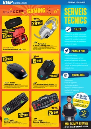 34’99€
16’90€
Bandolera Gaming MB1 MRS45
29’99€
Auriculars
+ micro Gaming Zeus NW889
- Auriculars de 40 mm amb so impressionant - Diadema
encoixinada i auriculars de pell super confortables - Subjecció
d’acer d’alta durabilitat
12’90€
Teclat
Gaming Dassault BMO100
- 8 tecles macro amb configuració on-the-fly - Bloqueig de tecla
Windows
25’99€
Teclat
Gaming Odyssey NW888
- 10 tecles macro programables x 4 mòduls - HUB USB incorporat
- Tecles retroil·luminades amb 4 nivells d’intensitat
19’90€
Ratolí
Gaming òptic Kull NOX92
- Tecnologia òptica de gran precisió - Fins a 2.800 DPI’s - Perfecte
per FPS - Botó de tret doble en fer un únic clic
34’99€
19’99€
Ratolí Gaming Sniper NW879
- 8 botons 100% programables - 4.000 DPI’s - Base d’acer super
lliscant - 8 contrapseos de 2,4 g
PORTA ELS TEUS
ACCESSORIS ON VULGUIS
RETROIL·LUMINAT
EN 6 COLORS
SERVEIS
TÈCNICS
• Reparació de portàtils i sobretaules
• Reparació de tauletes i smartphones
• Reparació de consoles i components
• Instal·lació i recanvi de components
• Ampliació de l'equip
• Configuració d'equips
• Instal·lació i preparació de S.O.
• Instal·lació i preparació de software
• Actualització del sistema i programes
• Traspàs de dades i còpies de seguretat
• Neteja de virus
• Manteniment
• Gestió de la garantia
• Configuració de xarxes
• Reparació i lliurament a domicili
• Ampliació de la garantia
• Assegurances
TALLER
I molts més serveis
a la teva botiga BEEP més propera!
El teu equip,A les millors mansServei tècnichomologat BQ
Hewlett PackardService Provider
+20anysd’experiència
SERVEIAMIDA
POSADAAPUNT
39’99€
GAMING I SERVEIS
 