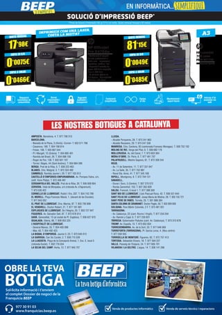 Sol·licita informació i t'enviem
el complet Dossier de negoci de la
Franquícia BEEP
OBRE LA TEVA
BOTIGA
Venda de productes informàtics Venda de serveis tècnics i reparacions
977 30 91 03
www.franquicias.beep.es
AMPOSTA. Barcelona, 4. T. 977 706 313
BARCELONA.
- Baixada de la Plana, 3 (Horta) -Corner- T. 933 571 798
- Casanova, 180. T. 934 198 814
- Freser, 106. T. 935 667 544
- Pi i Margall, 15 (Gràcia). T. 934 885 401
- Rambla del Brasil, 26. T. 934 098 158
- Roger de Flor, 138. T. 932 651 107
- Torres i Bages, 44 (Sant Andreu). T. 934 884 599
BERGA. Prat de la Riba, 5. T. 938 223 463
BLANES. Ctra. Malgrat, 5. T. 972 334 492
CAMBRILS. Rambla Jaume I, 29. T. 977 103 013
CASTELLÓ D’EMPÚRIES-EMPURIABRAVA. Av. Pompeu Fabra, s/n,
(edif. Xons Platja). T. 972 456 497
CERDANYOLA DEL VALLÈS. Prat de la Riba, 30. T. 936 928 904
CERVERA. Vidal de Monpalau, s/n (rotonda Av. d’Agramunt).
T. 973 530 422
CORNELLÀ DE LLOBREGAT. Rubió i Ors, 207. T. 934 743 799
EL MORELL. Plaça Francesc Macià, 1. (davant de les Escoles)
T. 977 843 052
EL PRAT DE LLOBREGAT. Ctra. Marina, 87. T. 933 700 908
EL VENDRELL. Doctor Robert, 21. T. 977 181 991
ESPLUGUES DE LLOBREGAT. De l’Alegria, 20. T. 933 727 947
FIGUERES. Av. Salvador Dalí, 87. T. 972 678 014
GAVÀ. Generalitat, 13 (al costat de Pl. Església). T. 936 627 970
IGUALADA. Odena, 86. T. 938 053 225
L’HOSPITALET DE LLOBREGAT.
- General Manso, 33. T. 934 405 098
- Mas, 63. T. 934 492 423
LA BISBAL D’EMPORDÀ. Jaume II, 23. T. 972 645 013
LA GARRIGA. Can Xic Corder, 2. T. 938 715 539
LA LLAGOSTA. Plaça de la Concepció Arenal, 1. Esc. E, local 5
(rotonda Esclat). T. 932 776 034
LA SELVA DEL CAMP. Horta, 13. T. 977 845 707
LLEIDA.
- Alcalde Porqueres, 28. T. 973 241 963
- Alcalde Recasens, 29. T. 973 247 338
MANRESA. Ctra. Cardona, 93 (cantonada Francesc Moragas). T. 938 752 102
MOLINS DE REI. Verge del Pilar, 6. T. 936 682 176
MOLLERUSSA. Av. del Canal, 7. T. 973 603 364
MÓRA D’EBRE. Dr. Peris, 6. T. 977 401 707
PALAFRUGELL. Mestre Sagrera, 61. T. 972 308 244
REUS.
- Av. 11 de Setembre, 11. T. 977 331 947
- Av. La Salle, 35. T. 977 752 887
- Raval Sta. Anna, 41. T. 977 345 168
RIPOLL. Montgrony, 8. T. 972 704 131
SABADELL.
- Duran i Sors, 3 (Centre). T. 937 270 572
- Ronda Zamenhof, 153. T. 937 262 828
SALOU. Francoli, 5 local 1. T. 977 388 300
SANT BOI DE LLOBREGAT. Lluís Pascual Roca, 42. T. 936 521 644
SANT FELIU DE LLOBREGAT. Josep Maria de Molina, 28. T. 935 155 721
SANT PERE DE RIBES. Torreta, 25. T. 931 886 384
SANTA COLOMA DE GRAMANET. Doctor Pagés, 50. T. 933 929 930
SOLSONA. Pere Màrtir Colomés, 2 F. T. 973 481 051
TARRAGONA.
- Av. Catalunya, 22 (cant. Rovira i Virgili). T. 977 234 204
- Av. Ramón y Cajal, 6. T. 977 230 831
TÁRREGA. Gobernador Padules (cant. Av. Catalunya). T. 973 313 678
TREMP. Av. España, 15. T. 973 652 834
TORREDEMBARRA. Av. de la Sort, 33. T. 977 646 069
TORREFORTA (TARRAGONA). Pl. Garcia Lorca, 4. (Nou centre)
T. 977 550 555
TORROELLA DE MONTGRÍ. Figueres, 62. T. 972 757 413
TORTOSA. Sebastián Elcano, 18. T. 977 504 227
VALLS. Passeig de l’Estació, 24. T. 977 605 701
VILANOVA I LA GELTRÚ. L’aigua, 14. T. 938 141 296
SOLUCIÓ D’IMPRESSIÓ BEEP*
A3IMPRIMEIX COM UNA LÀSER,
COSTA LA MEITAT
QUOTA MENSUAL
17’98€
QUOTA MENSUAL
81’15€
CÒPIA EN B/N
0’0075€
CÒPIA EN B/N
0’0049€
CÒPIA A COLOR
0’0466€
CÒPIA A COLOR
0’0485€
HP OfficeJet
Pro X476dw
- Multifunció d’injecció
de tinta professional a
doble cara - Impressora,
copiadora, escàner i fax
- Capacitat d’entrada de
paper: 550 fulls ampliable
fins a 1.050 fulls
- La primera pàgina en
9,5 segons - Connectivitat
Wireless i HP ePrint
*Preus de Solució d’Impressió IVA (al 21%) no inclòs. Quota mensual finançat a 60 mesos
Reposició
automàtica de
consumibles
Seguretat
auditable i
transparent
Equips
al dia
Informe d’ús
accesible via
web
Servei
responsable i
sostenible
Facturació
simplificada
Manteniment i
suport tècnic
HP LaserJet
700 color
MFP M775f
Multifuncional làser A3
LES NOSTRES BOTIGUES A CATALUNYA
>>empreses
EN INFORMÀTICA...SimplifiquI
 