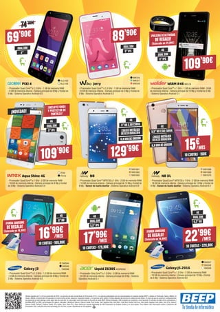 Galaxy J5-2016
- Procesador Quad Core™ a 1.2 GHz - 2 GB de memoria RAM
- 16 GB de memoria interna - Cámara principal de 13 Mp y frontal
de 5 Mp - Sistema Operativo Android 6.0
Galaxy J3
- Procesador Quad Core™ a 1.5 GHz - 1.5 GB de memoria RAM
- 8 GB de memoria interna - Cámara principal de 8 Mp y frontal de
2 Mp - Sistema Operativo Android 6.0
Liquid Z630S ACER2522
- Procesador Octa Core™ a 1.3 GHz - 3 GB de memoria RAM
- 32 GB de memoria interna - Cámara principal de 8 Mp - Sistema
Operativo Android 5.1
SA2547
SA2548
SA2549
SA2544
SA2545
SA2546
22'99€
/MES
10 CUOTAS · 229,90€
69’90€
ALC158
ALC159PIXI 4
- Procesador Quad Core™ a 1.3 GHz - 1 GB de memoria RAM
- 8 GB de memoria interna - Cámara principal de 8 Mp y frontal de
5 Mp - Sistema Operativo Android 6.0
Aqua Shine 4G
- Procesador Quad Core™ a 1 GHz - 2 GB de memoria RAM
- 16 GB de memoria interna - Cámara principal de 8 Mp y frontal
de 5 Mp - Sistema Operativo Android 6.0
N8
- Procesador Quad Core™ MT6735 a 1 GHz - 2 GB de memoria RAM
- 16 GB de memoria interna - Cámara principal de 13 Mp y frontal de
8 Mp - Sensor de huella dactilar - Sistema Operativo Android 6.0
N8 XL
- Procesador Quad Core™ MT6735 a 1 GHz - 2 GB de memoria RAM
- 16 GB de memoria interna - Cámara principal de 13 Mp y frontal de
8 Mp - Sensor de huella dactilar - Sistema Operativo Android 6.0
Jerry
- Procesador Quad Core™ a 1.3 GHz - 1 GB de memoria RAM
- 8 GB de memoria interna - Cámara principal de 5 Mp y frontal de
2 Mp - Sistema Operativo Android 6.0
WIAM #46 WOL18
- Procesador Quad Core™ a 1 GHz - 1 GB de memoria RAM - 8 GB
de memoria interna - Cámara principal de 13 Mp y frontal de 5 Mp
- Sistema Operativo Android 5.1
DUAL SIM DUAL SIM
DUAL SIM
DUAL SIM
DUAL SIM
5” 5”IPS
5”IPS
5,2”HD
5,5”IPS
5”HD
4G
4G
4G4G
¡PULSERADEACTIVIDAD
DE REGALO!
(Valorada en 29,90€)
¡INCLUYE FUNDA
Y PROTECTOR DE
PANTALLA!
74’90€
WIK316
WIK317
WIK318
89’90€
109’90€
17'99€
/MES
10 CUOTAS · 179,90€
16'99€
/MES
10 CUOTAS · 169,90€
109’90€
ITX9
ITX10
NW1061
NW1062
NW1063
NW1068
NW1069
NW1070
DUAL SIM
4G
5”IPS
6,9 MM DE GROSOR
4G
5”HD 2.5D CURVA
129’99€
CHASIS METÁLICO
DEALTADURACIÓN
15€/MES
10 CUOTAS · 150€
4G
6,9 MM DE GROSOR
5.5”HD 2.5D CURVA
CHASIS METÁLICO
DEALTADURACIÓN
¡FUNDASAMSUNG
DE REGALO!
(Valorada en 19,90€)
¡FUNDASAMSUNG
DE REGALO!
(Valorada en 19,90€)
¡NOVEDAD!
Ofertas vigentes del 1 al 30 de noviembre de 2016. Los precios de esta revista llevan el IVA incluido (21%). Los precios publicitados son los recomendados en nuestras tiendas BEEP y válidos en Península, Ceuta y Melilla. En
Ceuta y Melilla el importe del IVA equivale a la suma de los portes, aduana e impuestos locales, y los precios serán válidos 10 días después de la fecha de validez de este folleto. En caso de que los precios o configuraciones
que aparecen en este catálogo sufran algún tipo de variación, el consumidor será informado en el punto de venta BEEP. Ofertas limitadas a 200 unidades por producto a nivel nacional. El software incluido en los ordenadores y
portátiles BEEP es OEM y se entregará sin cajas ni manuales. Ultrabook, Celeron, Celeron Inside, Core Inside, Intel, logotipo Intel, Intel Atom, Intel Atom Inside, Intel Core, Intel Inside, logotipo Intel Inside, Intel vPro, Itanium,
Itanium Inside, Pentium, Pentium Inside, vPro Inside, Xeon, Xeon Phi y Xeon Inside son marcas registradas de Intel Corporation en Estados Unidos y en otros países. Para obtener más información sobre la valoración del
procesador Intel, consulte www.intel.es/ranking. No me tires al suelo, deposítame en una papelera.
 