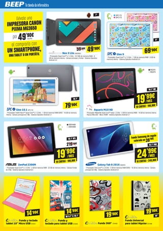 llévate una
al comprarla con
IMPRESORACANON
UN SMARTPHONE,
UNATABLET O UN PORTÁTIL
por 49'90€
PIXMAMG3650
Glee 9
- Procesador Quad Core™ a 1.3 GHz - 1 GB de memoria RAM - 8 GB de
memoria interna - Sistema Operativo Android 6.0
Neo 3 Lite ENER651
- Procesador Quad Core™ a 1.3 GHz - 512 Mb de memoria RAM - 8
GB de memoria interna - Cámara principal y frontal - Sistema Operativo
Android 4.4
SPC172
SPC173
69’90€
9"
49’90€
7"
19'99€
/MES
10 CUOTAS · 199,90€
Glee 10.1 SPC119
- Procesador Intel® Atom™ Quad Core™ a 1.2 GHz - 1 GB de memoria RAM DDR3 - 16 GB de memoria
interna - Cámara principal de 2 Mp - Sistema Operativo Android 5.1
Aquaris M10 HD
- Procesador MediaTek Quad Core™ hasta 1.3 GHz - 2 GB de memoria RAM - 16 GB de memoria interna
- Ranura MicroSD - Micro HDMI - Sistema Operativo Android 5.1
79’90€
10,1"
10,1" HD
BQ374
BQ375
24'99€
/MES
10 CUOTAS · 249,90€
ASK4468
ASK4469
Galaxy Tab A 2016 SA2619
- Procesador Octa Core™ a 1.6 GHz - 2 GB de memoria RAM DDR3 - 16 GB de memoria interna - Cámara
principal de 8 Mp - Sistema Operativo Android 6.0
ZenPad Z300M
- Procesador Quad Core™ a 1.3 GHz - 2 GB de memoria RAM - 32 GB de memoria interna - Cámara frontal
de 5 Mp - Sistema Operativo Android 6.0
10,1" FHD
10,1" IPS
19'99€
/MES
10 CUOTAS · 199,90€
Funda y teclado
tablet 10’’ Micro USB EVI241
14’99€
Funda y
teclado para tablet USB EVI340 Funda 360º EVI400
Funda Universal
para tablet Hipster EVI188
14’99€
19’90€ 19’90€
DE 9.7” A 10.1” 10”
CA2762
59’90€
219’90€
Funda Samsung de regalo
valorada en 39'90€
 