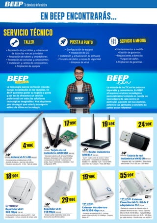 Antena Wi-Fi 5 dBi NW1037
- Funcionamiento omnidireccional a 5 dBi
- Aumenta el alcance a una área más extensa
- Frecuencia operativa 2.4 - 5 GHz - Fácil de instalar
Tarjeta de red
inalámbrica WN881ND NW1002
- Velocidad inalámbrica N de hasta 300 Mbps,
ideal para videojuegos online, videollamadas
o conexiones por Internet - Cobertura más
amplia, mayor rendimiento y estabilidad - Fácil
configuración WPS
Repetidor Wi-Fi
750 Mbps NW1026
- Amplía la señal inalámbrica hasta zonas
donde antes era difícil de cablear
Router inalámbrico
WR841N NW1025
- 3 en 1: router, punto de acceso y switch
de 4 puertos - Compatible con estándares
IEEE802.11n y IEEE802.11g/b - Función WPS
para enlace fácil y seguro - Hasta 300 Mbps
Extensor de cobertura
Wi-Fi 300 Mbps TPL78
- Aumenta la cobertura Wi-Fi - Incluye
puerto Ethernet RJ45 10/100Mbps - Soporta
Modo AP
SERVICIO TÉCNICOSERVICIO TÉCNICOSERVICIO TÉCNICO
EN BEEP ENCONTRARÁS...EN BEEP ENCONTRARÁS...
• Mantenimientos a medida
• Gestión de garantías
• Reparaciones a domicilio
• Seguro de daños
• Ampliación de garantías
SERVICIOAMEDIDA
• Reparación de portátiles y sobremesas
de todas las marcas y modelos
• Reparación de tablets y smartphones
• Reparación de consolas y componentes
• Instalación y cambio de componentes
• Ampliación de equipos
TALLER
• Configuración de equipos
• Instalación de S.O.
• Instalación y actualización de software
• Traspaso de datos y copias de seguridad
• Limpieza de virus
PUESTAAPUNTO
La tecnología avanza sin frenos creando
nuevas necesidades en los negocios. En
BEEP queremos poner su negocio a punto
y por eso le ofrecemos un servicio
profesional con todas las soluciones
tecnológicas imaginables. Nos adaptamos
para conseguir que usted y su negocio
estén a la última en tecnología.
La entrada de las TIC en las aulas es
imparable y conveniente. En BEEP
ofrecemos servicios tecnológicos
personalizados teniendo en cuenta las
necesidades de cada centro en
particular. ¡Conecte con sus alumnos,
potencie sus aptitudes y convierta su
centro en un referente!
4’99€
Tarjeta de red
inalámbrica WN925N NW1034
- Adaptador 802.11ac USB Wi-Fi - Doble banda
seleccionable 2.4 o 5 GHz para 1.200 Mbps
24’99€
29’99€
19’99€
17’99€
19’49€
Extensor
Powerline Wi-Fi - Kit de 2
adaptadores PLC TPL106
- Extiende la conexión de Internet sobre el
cableado eléctrico de casa - Incluye 2 puertos
Ethernet RJ45 10/100 Mbps - Hasta 300 Mbps
de transferencia de datos por Wi-Fi y 500 Mbps
por cable eléctrico - Permite crear una red Wi-Fi
Repetidor Wi-Fi
300 Mbps TRE183
- Extiende fácilmente la cobertura Wi-Fi - Fácil
configuración - Incluye conexión de red por cable
18’90€ 55’99€
 