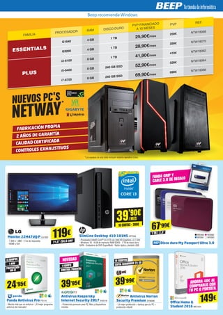 FABRICACIÓN PROPIA
2 AÑOS DE GARANTÍA
CALIDAD CERTIFICADA
CONTROLES EXHAUSTIVOS
NUEVOS PC'S
NETWAY
Panda Antivirus Pro PS179
- Mucho más que un antivirus - ¡El mejor programa
antivirus del mercado!
Antivirus Kaspersky
Internet Security 2017 KAS116
- Protección premium para PC, Mac y dispositivos
móviles
39'90€
/MES
10 CUOTAS · 399€
119€
149€
21,5” (54,6 cm)
Monitor 22M47VQ-P LG1323
- 1.920 x 1.080 - 2 ms de respuesta
- HDMI y DVI
SlimLine Desktop 410-101NS HP7548
- Procesador Intel® Core™ i3-4170 con Intel HD Graphics a 3.7 GHz
- Windows 10 - 4 GB de memoria RAM DDR3 - 1 TB de disco duro
SATA - Grabadora de DVD SuperMulti - Ratón óptico y teclado USB
Office Home &
Student 2016 MIC1431
AHORRA 40€ AL
COMPRARLO CON
TU PC O PORTÁTIL
3 EQUIPOS
10 EQUIPOS
1 EQUIPO1 AÑO
PROTECCIÓN
WI-FI CONTROL PARENTAL
24’95€
Disco duro My Passport Ultra 3.0
WD660
WD661
WD662
WD663
67’99€
1 TB 2,5”
FUNDA GRIP Y
CABLE 3.0 DE REGALO
39’95€
NOVEDAD
Antivirus Norton
Security Premium SYM288
- La mejor protección + backup para tu PC +
protección infantil
39’99€
COPIA SEGURIDAD 25 GB
69’99€
*Los equipos de esta tabla incluyen sistema operativo Linux.
Beep recomienda Windows
FAMILIA
PROCESADOR RAM DISCO DURO
PVP FINANCIADO
A 10 MESES
PVP REF.
ESSENTIALS
G1840 4 GB
1 TB 25,90€/mes
259€ NTW18068
G3260 4 GB
1 TB 28,90€/mes
289€ NTW18070
PLUS
i3-6100 8 GB
1 TB 41,90€/mes
419€ NTW18062
i5-6400 8 GB 240 GB SSD 52,90€/mes
529€ NTW18064
i7-6700 8 GB 240 GB SSD 69,90€/mes
699€ NTW18066
 
