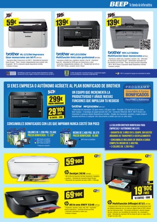 HL-1210W Impresora
láser monocromo con Wi-Fi BRT978
- Impresora láser monocromo con Wi-Fi - Velocidad de impresión
hasta 20 ppm - Tóner y tambor independientes para sustituir sólo
el agotado - Wi-Fi e impresión desde dispositivos móviles
*Unidades limitadas
MFC-J5320DW
Multifunción tinta color profesional BRT998
- Impresora a doble cara, copiadora, escáner y fax A4 - Impresora
hasta A3 - Velocidad de 22/20 ppm en monocromo y color
- Cartuchos independientes estándar y XL - Pantalla táctil de 6,8 cm
- Wi-Fi, Wi-Fi Direct, conexión móvil y Cloud
MFC-L2700DW
Multifunción láser monocromo BRT943
- Impresora a doble cara, copiadora, escáner y fax - Velocidad
de impresión de hasta 26 ppm - Alimentador automático de
documentos de 35 hojas - Tóner de larga duración disponible
- Wi-Fi, Wi-Fi Direct e impresión desde dispositivos móviles
*Unidades limitadas
iPrint&Scan: imprime y escanea desde dispositivos móviles
Windows® Phone, Apple o Android a través de una red Wi-Fi.
3 años de garantía: consulta términos y condiciones legales
en www.brother.es o llamando al 900 900 852
Wi-Fi: comparte el equipo sin necesidad de cables.
NEGRO DE 2.400 PÁG. 36,57€
PRECIO BONIFICADO: 18,88€
COLORES DE 1.200 PÁG. 23,56€
PRECIO BONIFICADO: 11,12€*
SI ERES EMPRESA O AUTÓNOMO ACÓGETE AL PLAN BONIFICADO DE BROTHER
CONSUMIBLES BONIFICADOS CON LOS QUE IMPRIMIR NUNCA COSTÓ TAN POCO
MFCJ5920DW BRT1027
UN EQUIPO QUE INCREMENTA LA
PRODUCTIVIDAD Y AÑADE NUEVAS
FUNCIONES QUE IMPULSAN TU NEGOCIO
- Velocidad de impresión: 22 ppm mono y 20 ppm color - Pantalla LCD táctil de 9,3 cm para
fácil manejo - 3 bandejas de papel tamaño A3 y A4 - Conexión Ethernet, Wi-Fi, Wi-Fi Direct con
impresión y escaneo desde dispositivos móviles - Dúplex de impresión, escáner y copia (copia o
escanea escritura o cualquier otro documento a doble cara con un solo click)
La solución Brother Bonificada para
empresas y autónomos incluye:
- Garantía de 3 años en el equipo, sin gastos
añadidos de transporte o desplazamiento
- Consumibles incluidos de origen a carga
completa (Negro de 2.400 pág.
+ 3 colores de 1.200 pág.)
543€
29'90€
/MES
10 CUOTAS · 299€
299€
PRECIO BONIFICADO
199€75€ 199€
139€59€ 139€
All-in-one ENVY 5540 HP7341
- Impresión, escaneo, copia, web, foto - Impresión
directa inalámbrica - Inyección térmica de tinta
- Impresión automática a doble cara
*Unidades limitadas
DeskJet 3636 HP7857
- All-in-One de inyección de tinta (impresora, copiadora
y escáner) - Velocidad de impresión hasta 20 ppm
- Resolución de impresión de hasta 4.800 x 1.200 ppp
Multifunción OfficeJet 8715 HP7749
- Impresora All-in-One de funciones completas que proporciona color
de calidad profesional con un coste por página hasta un 50% inferior
que las impresoras láser - Permanece productivo y aborda trabajos
de gran volumen con versatilidad de impresión, fax, escaneado y
copia - Velocidad de impresión ISO de hasta 22 ppm en negro (A4) y
18 ppm en color (A4) 
69’90€
59’90€
19'90€
/MES
10 CUOTAS · 199€
* Precio por cartucho
BRT1045 (LC22EBK)BRT1046 (LC22EC)
BRT1047 (LC22EM)
BRT1048 (LC22EY)
FAX
 