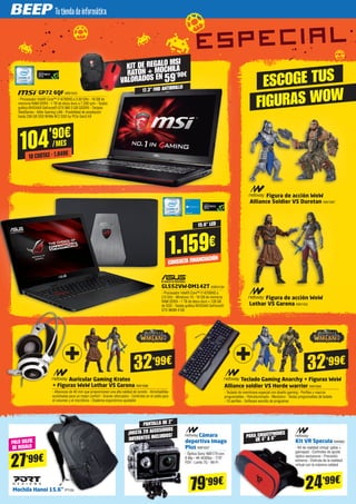 Cámara
deportiva Imago
Plus NW1007
- Óptica Sony IMX179 con
8 Mp - 4K @30fps - 170º
FOV - Lente 7G - Wi-Fi
PANTALLA DE 2”
¡HASTA 20 ACCESORIOS
DIFERENTES INCLUIDOS!
24’99€
79’99€
PARA SMARTPHONES
DE 4” A 6”
Kit VR Specula NW983
- Kit de realidad virtual: gafas +
gamepad - Controles de ajuste
óptico exclusivos - Precisión
extrema - Disfruta de la realidad
virtual con la máxima calidad
ESCOGE TUS
FIGURAS WOW
Figura de acción WoW
Alliance Soldier VS Durotan NW1097
Figura de acción WoW
Lothar VS Garona NW1100
GP72 6QF MSI1010
- Procesador Intel® Core™ i7-6700HQ a 3.50 GHz - 16 GB de
memoria RAM DDR4 - 1 TB de disco duro a 7.200 rpm - Tarjeta
gráfica NVIDIA® GeForce® GTX 960 2 GB GDDR5 - Teclado
SteelSeries - Killer Gaming LAN - Posibilidad de ampliación
hasta 256 GB SSD NVMe M.2 SSD by PCIe Gen3 X4
104'90€
/MES
10 CUOTAS · 1.049€
17.3" FHD ANTIBRILLO
KIT DE REGALO MSI
RATÓN + MOCHILA
VALORADOS EN 59'90€
GL552VW-DM142T ASK4134
- Procesador Intel® Core™ i7-6700HQ a
2.6 GHz - Windows 10 - 16 GB de memoria
RAM DDR4 - 1 TB de disco duro + 128 GB
de SSD - Tarjeta gráfica NVIDIA® GeForce®
GTX 960M 4 GB
1.159€
CONSULTA FINANCIACIÓN
15.6” LED
Auricular Gaming Kratos
+ Figuras WoW Lothar VS Garona NW1096
- Altavoces de 40 mm que proporcionan una alta calidad de sonido - Almohadillas
acolchadas para un mejor confort - Graves reforzados - Controles en el cable para
el volumen y el micrófono - Diadema ergonómica ajustable
Teclado Gaming Anarchy + Figuras WoW
Alliance soldier VS Horde warrior NW1094
- Teclado de membrana especial con diseño gaming - Perfiles y macros
programables - Retroiluminado - Mecánico - Teclas programables de batalla
- 10 perfiles - Software sencillo de programar
32’99€ 32’99€
Mochila Hanoi 15.6” PT159
PALO SELFIE
DE REGALO
27’99€
 