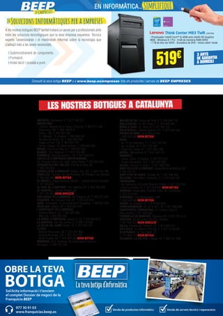 >>Solucions informàtiques per a empreses
A les nostres botigues BEEP també trobarà un servei per a professionals amb
totes les solucions tecnològiques que la seva empresa requereixi. Tècnics
experts l’assessoraran i el mantindran informat sobre la tecnologia que
s’adeqüï més a les seves necessitats.
>Subministrament de components.
>Formació.
>Instal·lació i posada a punt. 519€
Consulti la seva botiga BEEP o a www.beep.es/empresas tots els productes i serveis de BEEP EMPRESES.
Think Center M83 TWR LNV1116
- Processador Intel® Core™ i5-4590 amb Intel® HD Graphics
4600 - Windows 8.1 Pro - 8 GB de memòria RAM DDR3
- 1 TB de disc dur SATA - Gravadora de DVD - Inclou ratolí i teclat
3 ANYS
DE GARANTIA
A DOMICILI
Sol·licita informació i t'enviem
el complet Dossier de negoci de la
Franquícia BEEP
OBRE LA TEVA
BOTIGA
Venda de productes informàtics Venda de serveis tècnics i reparacions
977 30 91 03
www.franquicias.beep.es
AMPOSTA. Barcelona, 4. T. 977 706 313
BARCELONA.
- -Corner- Baixada de la Plana, 3 (Horta). T. 933 571 798
- Casanova, 180. T. 934 198 814
- Freser, 106. T. 935 667 544
- Pi i Margall, 15 (Gràcia). T. 934 885 401
- Rambla del Brasil, 26. T. 934 098 158
- Roger de Flor, 138. T. 932 651 107
- Torres i Bages, 44 (Sant Andreu). T. 934 884 599
BERGA. Prat de la Riba, 5. T. 938 223 463
BLANES. Ctra. Malgrat, 5. T. 972 334 492
CAMBRILS. Rambla Jaume I, 29. T. 977 103 013
CASTELLÓ D’EMPÚRIES-EMPURIABRAVA.
Av. Pompeu Fabra, s/n, (edif. Xons Platja). T. 972 456 497
CERDANYOLA DEL VALLÈS. Prat de la Riba, 30.
T. 936 928 904
CORNELLÀ DE LLOBREGAT. Rubió i Ors, 207. T. 934 743 799
CUBELLES. -Corner- Av. del Penedés, 42 (Polígon Les Salines).
T. 938 950 462 NOVA BOTIGA
EL MORELL. Plaça Francesc Macià, 1. (davant de les Escoles)
T. 977 843 052
EL PRAT DE LLOBREGAT. Ctra. Marina, 87. T. 933 700 908
EL VENDRELL. Doctor Robert, 32.
T. 977 181 991 NOVA DIRECCIÓ
ESPLUGUES DE LLOBREGAT. De l’Alegria, 20. T. 933 727 947
FIGUERES. Av. Salvador Dalí, 87. T. 972 678 014
GAVÀ. Generalitat, 13 (al costat de Pl. Església). T. 936 627 970
IGUALADA. Odena, 86. T. 938 053 225
L’HOSPITALET DE LLOBREGAT.
- General Manso, 33. T. 934 405 098
- Mas, 63. T. 934 492 423
LA BISBAL D’EMPORDÀ. Jaume II, 23. T. 972 645 013
LA GARRIGA. Can Xic Corder, 2. T. 938 715 539
LA SELVA DEL CAMP. Horta, 13. T. 977 845 707
LLEIDA.
- Alcalde Porqueres, 28. T. 973 241 963
- Alcalde Recasens, 29. T. 973 247 338
- Bisbe Ruano, 26. T. 973 099 202 NOVA BOTIGA
MANRESA. Ctra. Cardona, 93 (cantonada Francesc
Moragas). T. 938 752 102
MOLINS DE REI. Verge del Pilar, 6. T. 936 682 176
MOLLERUSSA. Av. del Canal, 7. T. 973 603 364
MÓRA D’EBRE. Dr. Peris, 6. T. 977 401 707
PALAFRUGELL. Mestre Sagrera, 61. T. 972 308 244
PREMIÀ DE MAR. De la Mercè, 68.
T. 938 535 056 NOVA BOTIGA
REUS.
- Av. 11 de Setembre, 11. T. 977 331 947
- Av. La Salle, 35. T. 977 752 887
- Raval Sta. Anna, 41. T. 977 345 168
RIPOLL. Montgrony, 8. T. 972 704 131
SABADELL.
- Duran i Sors, 3 (Centre). T. 937 270 572
- Ronda Zamenhof, 153. T. 937 262 828
SALOU. Francoli, 5 local 1. T. 977 388 300
SANT FELIU DE LLOBREGAT. Josep Maria de Molina, 28.
T. 935 155 721
SANT PERE DE RIBES. Torreta, 25. T. 931 886 384
SOLSONA. Pere Màrtir Colomés, 2 F. T. 973 481 051
TARRAGONA.
- Av. Catalunya, 22 (cant. Rovira i Virgili). T. 977 234 204
- Prat de la Riba, 15. T. 977 203 831 NOVA BOTIGA
TÁRREGA. Gobernador Padules (cant. Av. Catalunya).
T. 973 313 678
TERRASSA. Crta. Matadepera, 188.
T. 938 544 980 NOVA BOTIGA
TREMP. Av. España, 15. T. 973 652 834
TORREDEMBARRA. Av. de la Sort, 33. T. 977 646 069
TORREFORTA (TARRAGONA). Pl. Garcia Lorca, 4.
(Nou centre) T. 977 550 555
TORROELLA DE MONTGRÍ. Figueres, 62. T. 972 757 413
TORTOSA. Eix de l’Ebre, s/n (C.C. Simply).
T. 977 504 227 NOVA DIRECCIÓ
VALLS. Passeig de l’Estació, 24. T. 977 605 701
VILA-SECA. Av. Ramon d’Olzina, 7. T. 977 37 64 99
VILAFRANCA. Av. les Clotes, 37.
T. 747 859 718 NOVA BOTIGA
VILANOVA I LA GELTRÚ. L’aigua, 14. T. 938 141 296
LES NOSTRES BOTIGUES A CATALUNYA
>>empreses
EN INFORMÀTICA...SimplifiquI
 