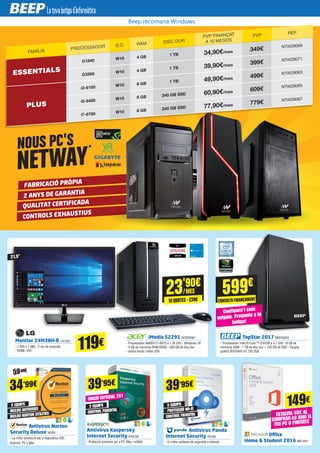 FABRICACIÓ PRÒPIA
2 ANYS DE GARANTIA
QUALITAT CERTIFICADA
CONTROLS EXHAUSTIUS
NOUS PC'S
NETWAY
	 Antivirus Panda
Internet Security PS180
- El millor software de seguretat a Internet
Antivirus Kaspersky
Internet Security KAS126
- Protecció premium per a PC, Mac i mòbils
119€
149€
21,5”
Monitor 24M38H-B LG1323
- 1.920 x 1.080 - 2 ms de resposta
- HDMI i DVI
	 iMedia S2291 ACER2561
- Processador AMD® E1-6010 a 1.35 GHz - Windows 10
- 4 GB de memòria RAM DDR3 - 500 GB de disc dur
- Inclou teclat i ratolí USB
Office
Home & Student 2016 MIC1431
ESTALVIA 40€ AL
COMPRAR-LO AMB EL
TEU PC O PORTÀTIL
39’95€
39’95€
EDICIÓ ESPECIAL 2X1
Beep recomana Windows
FAMÍLIA
PROCESSADOR S.O. RAM DISC DUR
PVP FINANÇAT
A 10 MESOS
PVP REF.
ESSENTIALS
G1840 W10 4 GB
1 TB 34,90€/mes 349€ NTW28069
G3260 W10 4 GB
1 TB 39,90€/mes 399€ NTW28071
PLUS
i3-6100 W10 8 GB
1 TB 49,90€/mes 499€ NTW28063
i5-6400 W10 8 GB 240 GB SSD 60,90€/mes 609€ NTW28065
i7-6700 W10 8 GB 240 GB SSD 77,90€/mes 779€ NTW28067
34’99€
	 Antivirus Norton
Security Deluxe NOR3
- La millor protecció per a dispositius iOS,
Android, PC o Mac
5 EQUIPS 5 EQUIPS2 EQUIPS
INCLOU ANTIVIRUS
PROTECCIÓ WI-FI
CONTROL PARENTAL
INCLOU NORTON UTILITIES
CONTROL PARENTAL
59’99€
23'90€
/MES
10 QUOTES · 239€
	 TopStar 2017 BEE33203
- Processador Intel ® Core ™ i3-6100 a 3.7 GHz - 8 GB de
memòria RAM - 1 TB de disc dur + 120 GB de SSD - Targeta
gràfica NVIDIA® GT 730 2GB
Configura'l com
vulguis. Pregunta a la
botiga!
599€
CONSULTAFINANÇAMENT
 