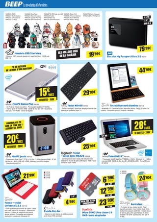 15€
/MES
10 QUOTES · 150€
20€
/MES
10 QUOTES · 200€
28€
/MES
10 QUOTES · 280€
MiniPC Nanus Plus NW1008
- Un PC de la mida d'una cartera - Processador Quad Core™ Z3735 a
1.4 GHz - 2 GB de memòria RAM - 32 GB de disc dur - Wi-Fi Dual Band,
USB (x2) i mini HDMI - Lector de targetes
MiniPC Jarvis NW1135
- Processador Quad Core™ Z3735 a 1.4 GHz - 2 GB de memòria RAM - 32 GB
de disc dur - Wi-Fi, USB (x4) i HDMI - Webcam i micròfon integrats
*Disponible a partir del 15/12
Essential 14” NW1009
- Processador Intel® Quad Core™ Z8300 a 1.3 GHz - Windows 10 - 4 GB de
memòria RAM - 64 GB de disc dur (32 + 32 GB MicroSD) - Fins a 10 hores
de bateria
Funda disc dur
- Exterior de niló, interior de vellut encoixinat
amb reforç d'EVA semirígid
Auriculars
- Tu moles i la teva música també - Posa't
aquests auriculars i mou-te tot el dia al ritme
de les teves cançons preferides - Escolta el que
et doni la gana, però quan ho facis no deixis
de ballar i de sentir aquesta cosa dins que et
fa feliç
Micro SDHC Ultra classe 10
UHS-I amb adaptador
Funda + teclat
Universal 10.1 NW1146
- Funda protectora amb funció de suport - Teclat
amb cable microUSB incorporat - Sistema anti
obertura - Ganxos de subjecció tous que no
danyen la tablet - Compatible amb sistemes
Android 4.0 i posteriors i Windows OS
Teclat NK400 NW958
- Teclat + touchpad - Genial per desplaçar-se amb total
llibertat per qualsevol Smart TV
Teclat Bluetooth Bamboo NW1148
- Bluetooth 4.0 - Connecta fins a 4 dispositius alhora - Fins a 25 hores d'ús
continu - Compatible amb iOS, Android i Windows
Memòria USB Star Wars
- Dissenys 100% originals basats en la saga Star Wars - 16 GB amb
USB 2.0
29’99€
21’99€
24’95€
4’99€
44’99€
2.5”
14" HD
PC DE BUTXACA
DE LA MIDA D'UNA CARTERA!
CONTROLA EL PC
AMB LA TEVA VEU I
ASSEGUT AL SOFÀ!
Teclat
+ ratolí òptic MK220 LOG838
- Combinació de ratolí i teclat amb totes les tecles
estàndard - Durada de piles perllongada - Ràdi d'acció
sense fils ampli i fiable
25’99€
Disc dur My Passport Ultra 3.0 WD727
79’99€
1.5 TB
2.5”
USB 3.0
EVI110
EVI194
EVI195
EVI196
16 GB
6’99€
32 GB
12’99€
SAN680
64 GB
23’99€
SAN681
SAN679
IDEAL PER AL TEU
SMARTPHONE
WND22
WND23
NW1153 (BB-8)
NW1154 (Darth Vader)
NW1161 (Chewbacca)
NW1162 (C-3PO)
19’99€
NW1163 (Kylo Ren)
NW1164 (Stormtrooper)
NW1165 (Capità Phasma)
NW1166 (Poe Dameron)
NW1167 (C-3PO braç vermell)
NW1168 (Yoda)
NW1169 (R2-D2)
NW1170 (Stormtrooper)
NW1171 (Boba Fett)
NW1172 (Almirant Ackbar)
NW1173 (Ewok Wicket)
NW1174 (Pilot X-Wing)
NW1175 (Shock Trooper)
NW1176 (Pilot TIE fighter)
ELS MILLORS USB
DE LA GALÀXIA
 