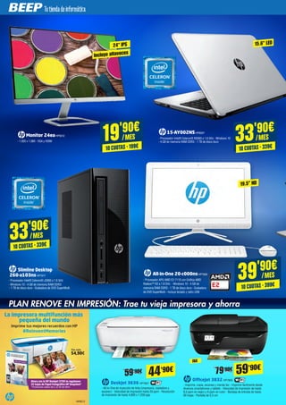 19'90€
/MES
10 CUOTAS · 199€
33'90€
/MES
10 CUOTAS · 339€
33'90€
/MES
10 CUOTAS · 339€
Monitor 24eaHP8312
- 1.920 x 1.080 - VGA y HDMI
15-AY002NSHP8297
- Procesador Intel® Celeron® N3060 a 1.6 GHz - Windows 10
- 4 GB de memoria RAM DDR3 - 1 TB de disco duro
Slimline Desktop
260-a103nsHP7917
- Procesador Intel® Celeron® J3060 a 1.6 GHz
- Windows 10 - 4 GB de memoria RAM DDR3
- 1 TB de disco duro - Grabadora de DVD SuperMulti
24" IPS
Incluye altavoces
15.6" LED
OfficeJet 3832 HP7859
- Imprime, copia, escanea y manda fax - Imprime fácilmente desde
diversos smartphones y tablets - Velocidad de impresión de hasta
8,5 ppm en negro y 6 ppm en color - Bandeja de entrada de hasta
60 hojas - Pantalla de 5,5 cm
59'90€
FAX
DeskJet 3636 HP7857
- All-in-One de inyección de tinta (impresora, copiadora y
escáner) - Velocidad de impresión hasta 20 ppm - Resolución
de impresión de hasta 4.800 x 1.200 ppp
44'90€59'90€ 79'90€
PLAN RENOVE EN IMPRESIÓN: Trae tu vieja impresora y ahorra
La impresora multifunción más
pequeña del mundo
Imprime tus mejores recuerdos con HP
Ahora con la HP DeskJet 3700 te regalamos
25 hojas de Papel Fotográﬁco HP Snapshot*
*Promoción válida del 1 al 30 de Abril
Por solo
54,90€
#ReinventMemories
HP8072
39'90€
/MES
10 CUOTAS · 399€
All-in-One 20-c000nsHP7926
- Procesador APU AMD E2-7110 con Gráfica AMD
Radeon™ R2 a 1.8 GHz - Windows 10 - 4 GB de
memoria RAM DDR3 - 1 TB de disco duro - Grabadora
de DVD SuperMulti - Incluye teclado y ratón USB
19.5” HD
 