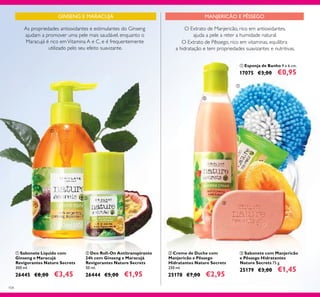 104
ባ Deo Roll-On Antitranspirante
24h com Ginseng e Maracujá
Revigorantes Nature Secrets
50 ml.
26444 €5,00 €1,95
ቤ Sabonete com Manjericão
e Pêssego Hidratantes
Nature Secrets 75 g.
25179 €3,00 €1,45
GINSENG E MARACUJÁ
As propriedades antioxidantes e estimulantes do Ginseng
ajudam a promover uma pele mais saudável, enquanto o
Maracujá é rico emVitamina A e C, e é frequentemente
utilizado pelo seu efeito suavizante.
ቢ Sabonete Líquido com
Ginseng e Maracujá
Revigorantes Nature Secrets
300 ml.
26445 €8,00 €3,45
ባ Creme de Duche com
Manjericão e Pêssego
Hidratantes Nature Secrets
250 ml.
25178 €7,00 €2,95
O Extrato de Manjericão, rico em antioxidantes,
ajuda a pele a reter a humidade natural.
O Extrato de Pêssego, rico em vitaminas, equilibra
a hidratação e tem propriedades suavizantes e nutritivas.
ቢ Esponja de Banho 9 x 6 cm.
17075 €3,00 €0,95
ቢ
ባ
ቢ
ባ
ቤ
MANJERICÃO E PÊSSEGO
 